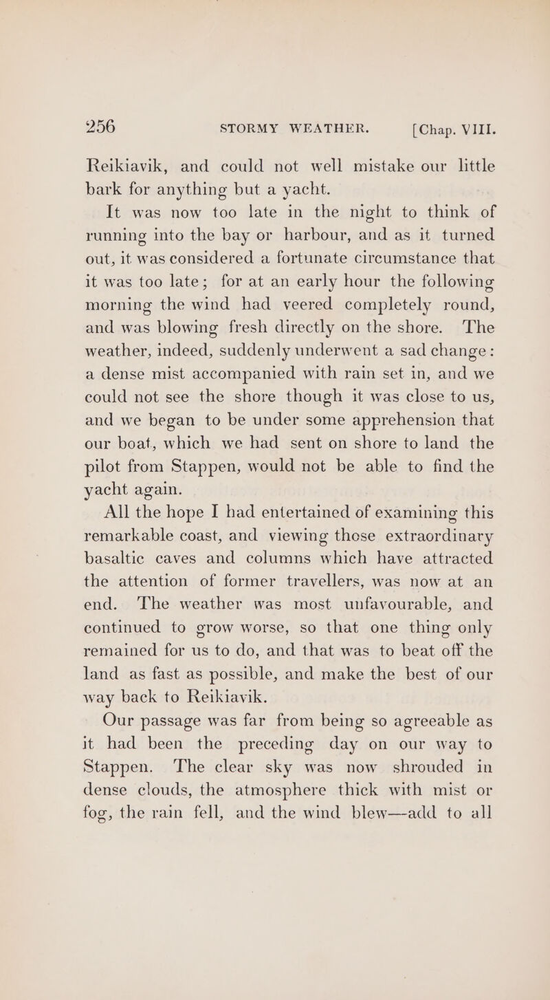 Reikiavik, and could not well mistake our little bark for anything but a yacht. It was now too late in the night to think of running into the bay or harbour, and as it turned out, it was considered a fortunate circumstance that it was too late; for at an early hour the following morning the wind had veered completely round, and was blowing fresh directly on the shore. The weather, indeed, suddenly underwent a sad change: a dense mist accompanied with rain set in, and we could not see the shore though it was close to us, and we began to be under some apprehension that our boat, which we had sent on shore to land the pilot from Stappen, would not be able to find the yacht again. All the hope I had entertained of examining this remarkable coast, and viewing those extraordinary basaltic caves and columns which have attracted the attention of former travellers, was now at an end. ‘The weather was most unfavourable, and continued to grow worse, so that one thing only remained for us to do, and that was to beat off the land as fast as possible, and make the best of our way back to Reikiavik. Our passage was far from being so agreeable as it had been the preceding day on our way to Stappen. The clear sky was now shrouded in dense clouds, the atmosphere thick with mist or fog, the rain fell, and the wind blew—-add to all