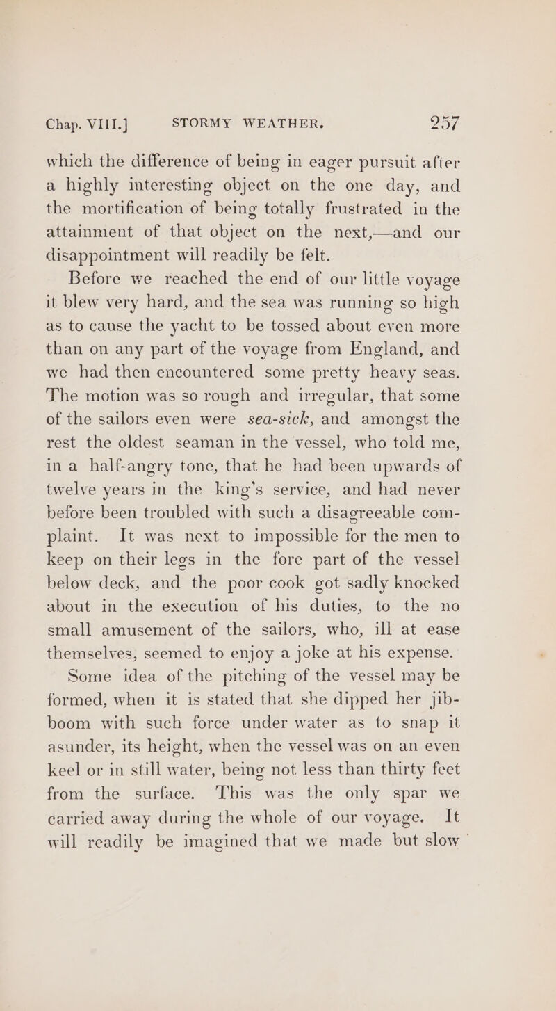 Chap. VIII.] STORMY WEATHER. 25/ which the difference of being in eager pursuit after a highly interesting object on the one day, and the mortification of being totally frustrated in the attainment of that object on the next,—and our disappointment will readily be felt. Before we reached the end of our little voyage it blew very hard, and the sea was running so high as to cause the yacht to be tossed about even more than on any part of the voyage from England, and we had then encountered some pretty heavy seas. The motion was so rough and irregular, that some of the sailors even were sea-sick, and amongst the rest the oldest seaman in the vessel, who told me, ina half-angry tone, that he had been upwards of twelve years in the king’s service, and had never before been troubled with such a disagreeable com- plaint. It was next to impossible for the men to keep on their legs in the fore part of the vessel below deck, and the poor cook got sadly knocked about in the execution of his duties, to the no small amusement of the sailors, who, ill at ease themselves, seemed to enjoy a joke at his expense. Some idea of the pitching of the vessel may be formed, when it is stated that she dipped her jib- boom with such force under water as to snap it asunder, its height, when the vessel was on an even keel or in still water, being not less than thirty feet from the surface. This was the only spar we carried away during the whole of our voyage. It will readily be imagined that we made but slow |