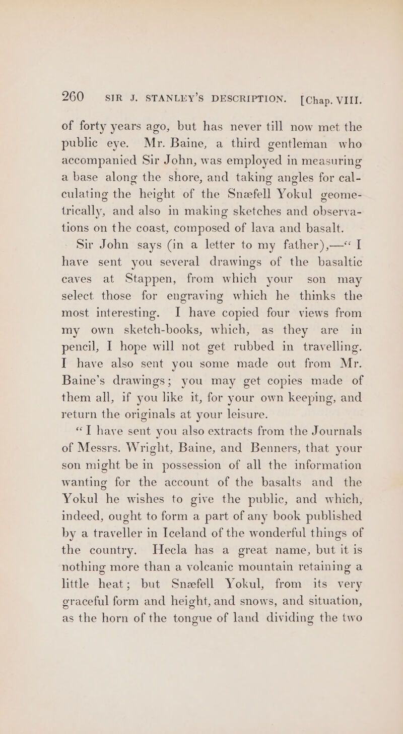 of forty years ago, but has never till now met the public eye. Mr. Baine, a third gentleman who accompanied Sir John, was employed in measuring a base along the shore, and taking angles for cal- culating the height of the Snzefell Yokul geome- trically, and also in making sketches and observa- tions on the coast, composed of lava and basalt. Sir John says (in a letter to my father),—<«< I have sent you several drawings of the basaltic caves at Stappen, from which your son may select those for engraving which he thinks the most interesting. I have copied four views from my own sketch-books, which, as they are in pencil, I hope will not get rubbed in travelling. I have also sent you some made out from Mr. Baine’s drawings; you may get copies made of them all, if you like it, for your own keeping, and return the originals at your leisure. “T have sent you also extracts from the Journals of Messrs. Wright, Baine, and Benners, that your son might be in possession of all the information wanting for the account of the basalts and the Yokul he wishes to give the public, and which, indeed, ought to form a part of any book published by a traveller in Iceland of the wonderful things of the country. Hecla has a great name, but it is nothing more than a volcanic mountain retaining a little heat; but Sneefell Yokul, from its very graceful form and height, and snows, and situation, as the horn of the tongue of land dividing the two