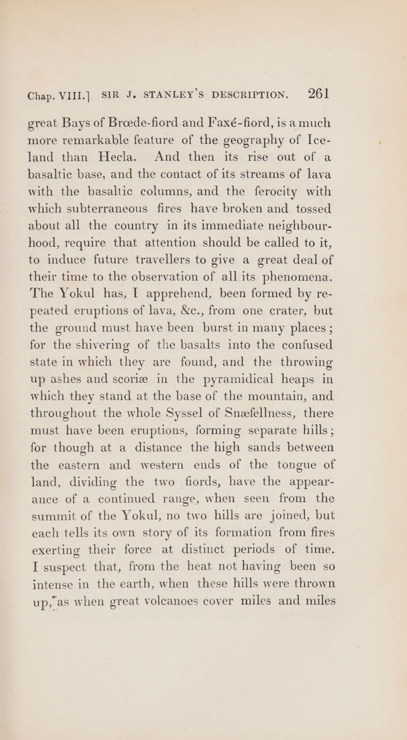 great Bays of Breede-fiord and Faxé-fiord, is a much more remarkable feature of the geography of Ice- land than Hecla. And then its rise out of a basaltic base, and the contact of its streams of lava with the basaltic columns, and the ferocity with which subterraneous fires have broken and tossed about all the country in its immediate neighbour- hood, require that attention should be called to it, to induce future travellers to give a great deal of their time to the observation of all its phenomena. The Yokul has, | apprehend, been formed by re- peated eruptions of lava, &c., from one crater, but the ground must have been burst in many places ; for the shivermg of the basalts into the confused state in which they are found, and the throwing up ashes and scoriz in the pyramidical heaps in which they stand at the base of the mountain, and throughout the whole Syssel of Sneefellness, there must have been eruptions, forming separate hills; for though at a distance the high sands between the eastern and western ends of the tongue of land, dividing the two fiords, have the appear- ance of a continued range, when seen from the summit of the Yokul, no two hills are joined, but each tells its own story of its formation from fires exerting their force at distinct periods of time. I suspect that, from the heat not having been so intense in the earth, when these hills were thrown up, as when great volcanoes cover miles and miles