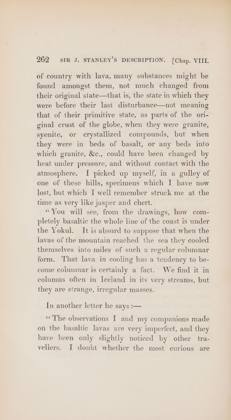 of country with lava, many substances might be found amongst them, not much changed from their original state—that is, the state in which they were before their last disturbance—not meaning that of their primitive state, as parts of the ori- ginal crust of the globe, when they were granite, syenite, or crystallized compounds, but when they were in beds of basalt, or any beds into which granite, &amp;c., could have been changed by heat under pressure, and without contact with the atmosphere. I picked up myself, in a gulley of one of these hills, specimens which I have now lost, but which I well remember struck me at the time as very like jasper and chert. “You will see, from the drawings, how com- pletely basaltic the whole line of the coast is under the Yokul. It is absurd to suppose that when the lavas of the mountain reached the sea they cooled themselves into miles of such a regular columnar form. That lava in cooling has a tendency to be- come columnar is certainly a fact. We find it in columns often in Iceland in its very streams, but they are strange, irregular masses. In another letter he says i— «The observations [ and my companions made on the basaltic lavas are very imperfect, and they have been only slightly noticed by other tra- vellers. I doubt whether the most curious are