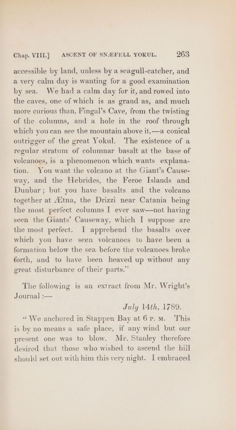 accessible by land, unless by a seagull-catcher, and a very calm day is wanting for a good examination by sea. We had a calm day for it, and rowed into the caves, one of which is as grand as, and much more curious than, ingal’s Cave, from the twisting of the columns, and a hole in the roof through which youcan see the mountain above it, —a conical outrigger of the great Yokul. The existence of a regular stratum of columnar basalt at the base of volcanoes, is a phenomenon which wants explana- tion. You want the volcano at the Giant’s Cause- way, and the Hebrides, the Feroe Islands and Dunbar; but you have basalts and the volcano together at Aitna, the Drizzi near Catania being the most perfect columns I ever saw—not having seen the Giants’ Causeway, which I suppose are the most perfect. [I apprehend the basalts over which you have seen volcanoes to have been a formation below the sea. before the voleanoes broke forth, and to have been heaved up without any great disturbance of their parts.” The following is an extract from Mr. Wright’s Journal :— July 14th, 1789. «“ We anchored in Stappen Bay atO6p.m. This is by no means a safe place, if any wind but our present one was to blow. Mr. Stanley therefore desired that those who wished to ascend the hill should set out with him this very night. [ embraced