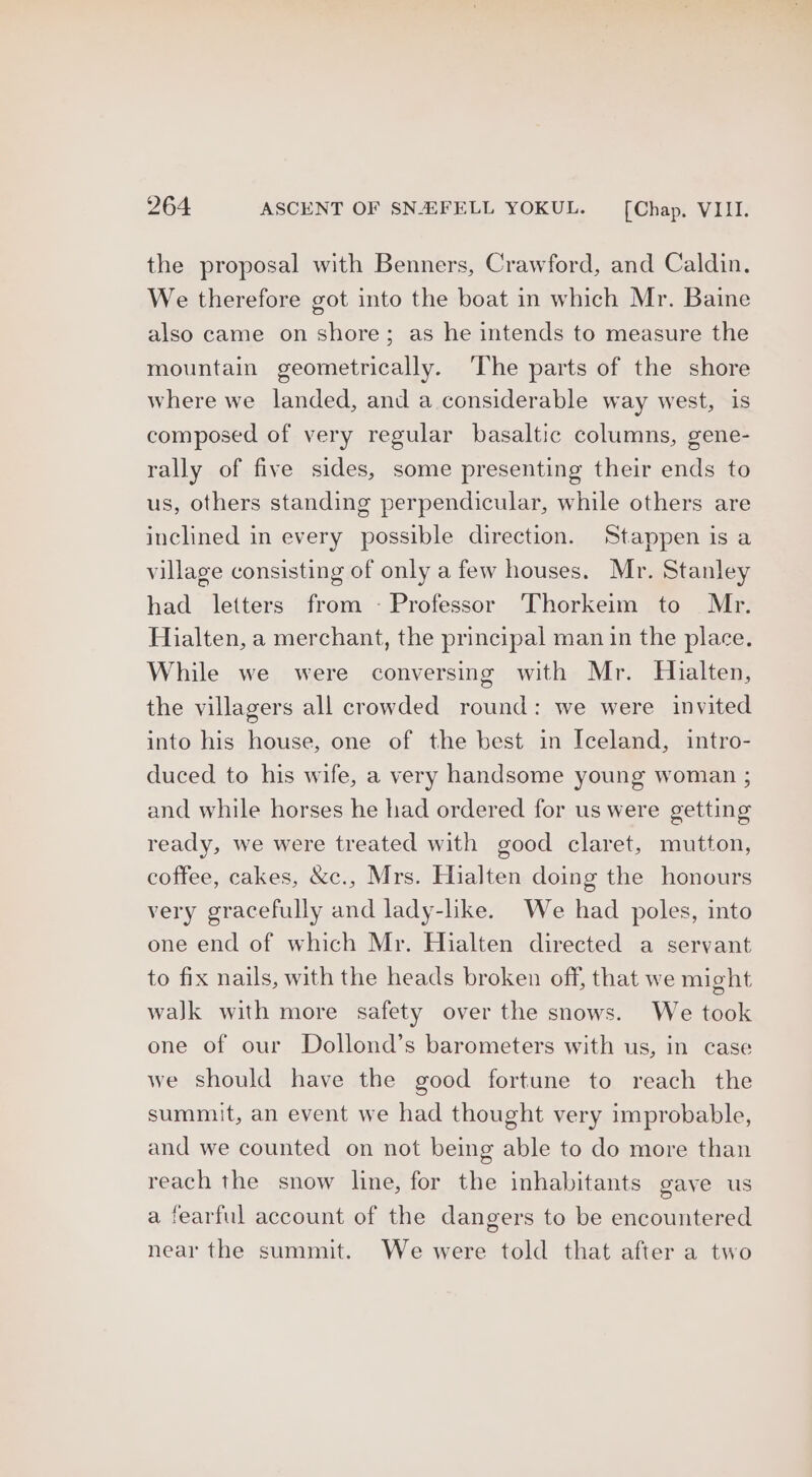 the proposal with Benners, Crawford, and Caldin. We therefore got into the boat in which Mr. Baine also came on shore; as he intends to measure the mountain geometrically. ‘The parts of the shore where we landed, and a considerable way west, is composed of very regular basaltic columns, gene- rally of five sides, some presenting their ends to us, others standing perpendicular, while others are inclined in every possible direction. Stappen is a village consisting of only a few houses. Mr. Stanley had letters from - Professor Thorkeim to Mr. Hialten, a merchant, the principal man in the place. While we were conversing with Mr. Hialten, the villagers all crowded round: we were invited into his house, one of the best in Iceland, intro- duced to his wife, a very handsome young woman ; and while horses he had ordered for us were getting ready, we were treated with good claret, mutton, coffee, cakes, &c., Mrs. Hialten doing the honours very gracefully and lady-like. We had poles, into one end of which Mr. Hialten directed a servant to fix nails, with the heads broken off, that we might walk with more safety over the snows. We took one of our Dollond’s barometers with us, in case we should have the good fortune to reach the summit, an event we had thought very improbable, and we counted on not being able to do more than reach the snow line, for the inhabitants gave us a fearful account of the dangers to be encountered near the summit. We were told that after a two