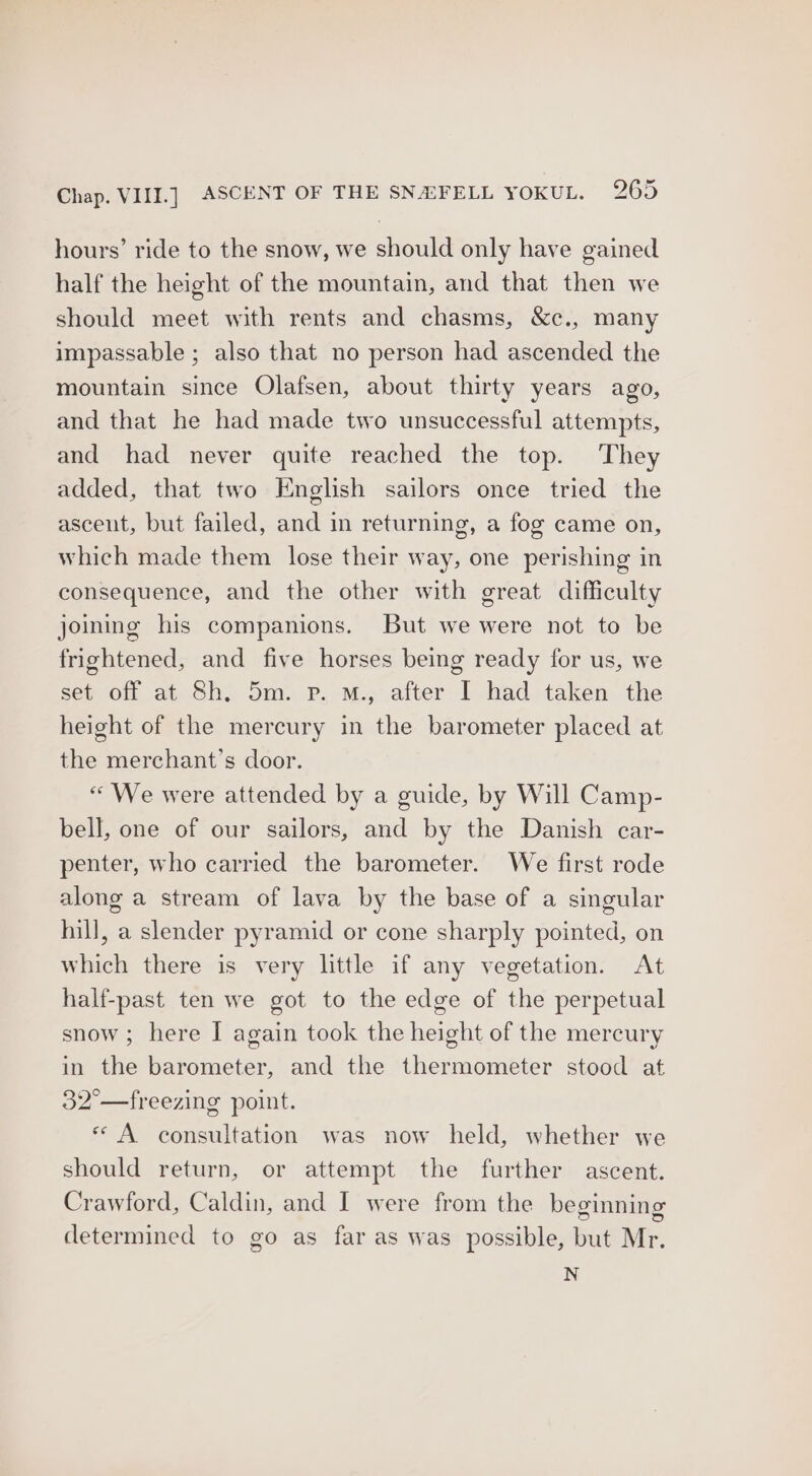 hours’ ride to the snow, we should only have gained half the height of the mountain, and that then we should meet with rents and chasms, &c., many impassable ; also that no person had ascended the mountain since Olafsen, about thirty years ago, and that he had made two unsuccessful attempts, and had never quite reached the top. They added, that two English sailors once tried the ascent, but failed, and in returning, a fog came on, which made them lose their way, one perishing in consequence, and the other with great difficulty joining his companions. But we were not to be frightened, and five horses being ready for us, we sef of at. Sh; 5m. Pp. M.; alter: 1. had. taken. the height of the mercury in the barometer placed at the merchant’s door. “ We were attended by a guide, by Will Camp- bell, one of our sailors, and by the Danish car- penter, who carried the barometer. We first rode along a stream of lava by the base of a singular hill, a slender pyramid or cone sharply pointed, on which there is very little if any vegetation. At half-past ten we got to the edge of the perpetual snow; here I again took the height of the mercury in the barometer, and the thermometer stood at 32°—freezing point. « A consultation was now held, whether we should return, or attempt the further ascent. Crawford, Caldin, and I were from the beginning determined to go as far as was possible, but Mr. N