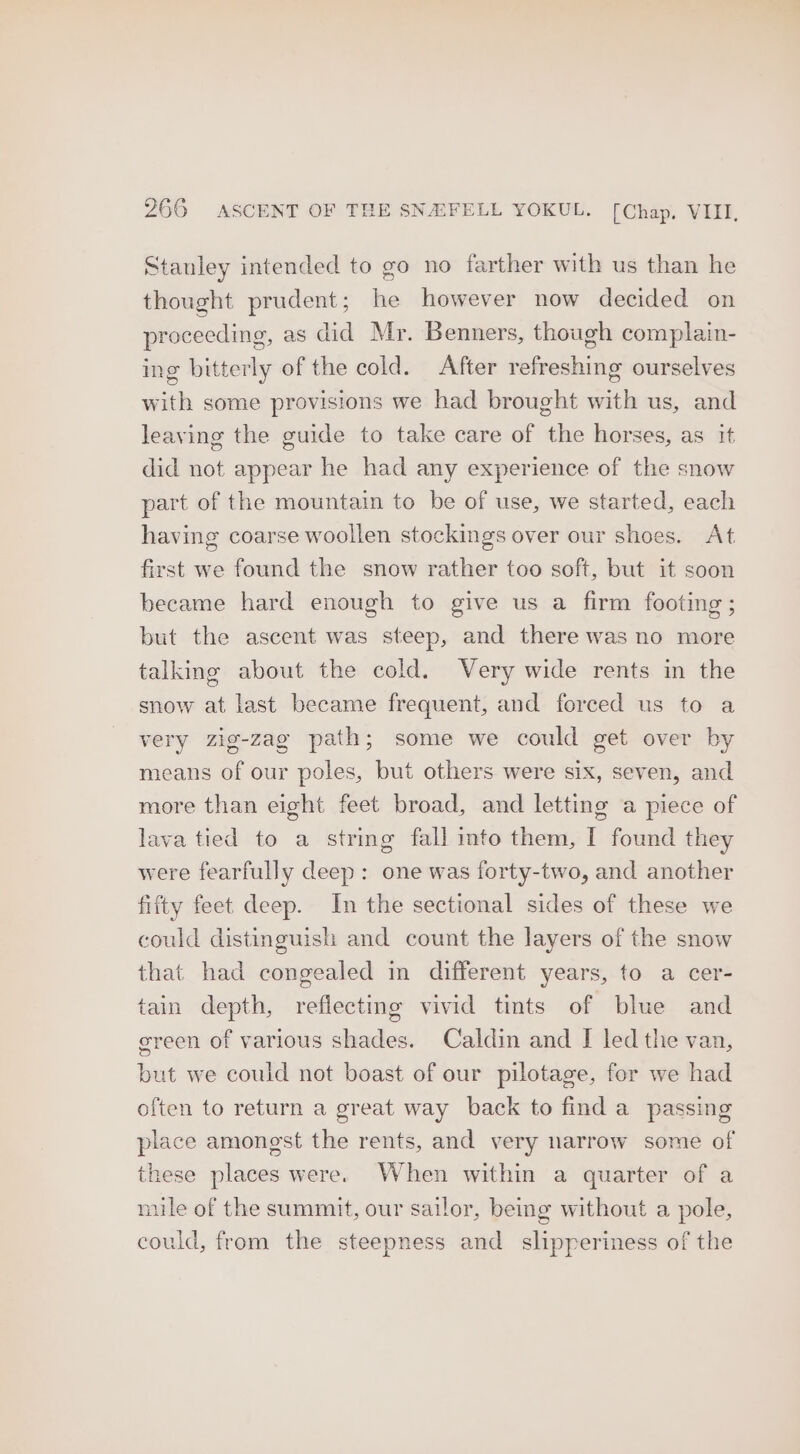 Stanley intended to go no farther with us than he thought prudent; he however now decided on proceeding, as did Mr. Benners, though complain- ing bitterly of the cold. After refreshing ourselves with some provisions we had brought with us, and leaving the guide to take care of the horses, as it did not appear he had any experience of the snow part of the mountain to be of use, we started, each having coarse woollen stockings over our shoes. At first we found the snow rather too soft, but it soon became hard enough to give us a firm footing ; but the ascent was steep, and there was no more talking about the cold. Very wide rents in the snow at last became frequent, and forced us to a very zig-zag path; some we could get over by means of our poles, but others were six, seven, and more than eight feet broad, and letting a piece of lava tied to a string fall into them, I found they were fearfully deep: one was forty-two, and another fifty feet deep. In the sectional sides of these we could distinguish and count the layers of the snow that had congealed in different years, to a cer- tain depth, reflecting vivid tints of blue and green of various shades. Caldin and [I led the van, but we could not boast of our pilotage, for we had often to return a great way back to find a passing place amongst the rents, and very narrow some of these places were. When within a quarter of a mile of the summit, our sailor, being without a pole, could, from the steepness and slipperiness of the