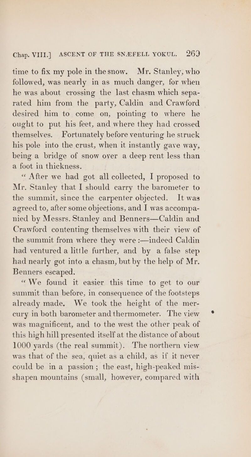 time to fix my pole in thesnow. Mr. Stanley, who followed, was nearly in as much danger, for when he was about crossing the last chasm which sepa- rated him from the party, Caldin and Crawford desired him to come on, pointing to where he ought to put his feet, and where they had crossed themselves. Fortunately before venturing he struck his pole into the crust, when it instantly gave way, being a bridge of snow over a deep rent less than a foot in thickness. « After we had got all collected, I proposed to Mr. Stanley that I should carry the barometer to the summit, since the carpenter objected. It was agreed to, after some objections, and I was accompa- nied by Messrs. Stanley and Benners—Caldin and Crawford contenting themselves with their view of the summit from where they were :—indeed Caldin had ventured a little further, and by a false step had nearly got into a chasm, but by the help of Mr. Benners escaped. “We found it easier this time to get to our summit than before, in consequence of the footsteps already made. We took the height of the mer- cury in both barometer and thermometer. The view was magnificent, and to the west the other peak of this high hill presented itself at the distance of about 1000 yards (the real summit). ‘The northern view was that of the sea, quiet as a child, as if it never could be ina passion; the east, high-peaked mis- shapen mountains (small, however, compared with