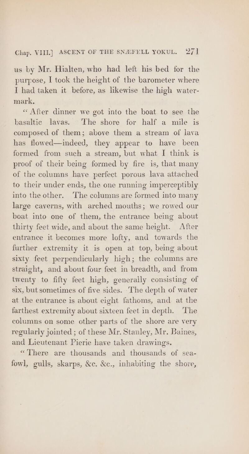 us by Mr. Hialten, who had left his bed for the purpose, I took the height of the barometer where I had taken it before, as likewise the high water- mark, « After dinner we got into the boat to see the basaltic lavas. The shore for half a mile is composed of them; above them a stream of lava has flowed—indeed, they appear to have been formed from such a stream, but what I think is proof of their being formed by fire is, that many of the columns have perfect porous lava attached to their under ends, the one running imperceptibly into the other. The columns are formed into many large caverns, with arched mouths; we rowed our boat into one of them, the entrance bemg about thirty feet wide, and about the same height. After entrance it becomes more lofty, and towards the further extremity it is open at top, being about sixty feet perpendicularly high; the columns are straight, and about four feet in breadth, and from twenty to fifty feet high, generally consisting of six, but sometimes of five sides. The depth of water at the entrance is about eight fathoms, and at the farthest extremity about sixteen feet in depth. ‘The columns on some other parts of the shore are very regularly jointed ; of these Mr. Stanley, Mr. Baines, and Lieutenant Pierie have taken drawings. “There are thousands and thousands of sea- fowl, gulls, skarps, &c. &c., inhabiting the shore,