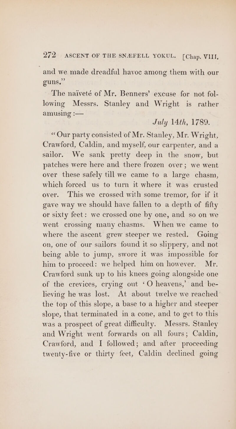 and we made dreadful havoe among them with our guns.” The naiveté of Mr. Benners’ excuse for not fol- lowing Messrs. Stanley and Wright is rather amusing :— July 14th, 1789. “Our party consisted of Mr. Stanley, Mr. Wright, Crawford, Caldin, and myself, our carpenter, and a sailor. We sank pretty deep in the snow, but patches were here and there frozen over; we went over these safely till we came to a large chasm, which forced us to turn it where it was crusted over. ‘This we crossed with some tremor, for if it gave way we should have fallen to a depth of fifty or sixty feet: we crossed one by one, and so on we went crossing many chasms. When we came to where the ascent grew steeper we rested. Going on, one of our sailors found it so slippery, and not being able to jump, swore it was impossible for him to proceed: we helped him on however. Mr. Crawford sunk up to his knees going alongside one of the crevices, crying out ‘O heavens,’ and be- lieving he was lost. At about twelve we reached the top of this slope, a base to a higher and steeper slope, that terminated in a cone, and to get to this was a prospect of great difficulty. Messrs. Stanley and Wright went forwards on all fours; Caldin, Crawford, and I followed; and after proceeding twenty-five or thirty feet, Caldin declined going