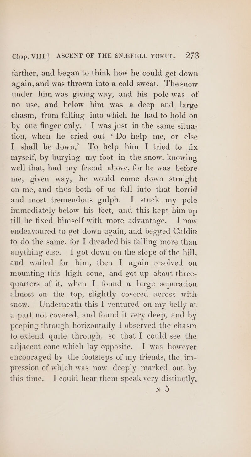 farther, and began to think how he could get down again, and was thrown into a cold sweat. The snow under him was giving way, and his pole was of no use, and below him was a deep and large chasm, from falling into which he had to hold on by one finger only. I was just in the same situa- tion, when he cried out ‘Do help me, or else I shall be down.’ ‘To help him I tried to fix myself, by burying my foot in the snow, knowing well that, had my friend above, for he was before me, given way, he would come down straight on me, and thus both of us fall into that horrid and most tremendous gulph. I stuck my pole immediately below his feet, and this kept him up till he fixed himself with more advantage. I now endeavoured to get down again, and begged Caldin to do the same, for I dreaded his falling more than anything else. I got down on the slope of the hill, and waited for him, then I again resolved on mounting this high cone, and got up about three- quarters of it, when I found a large separation almost on the top, slightly covered across with snow. Underneath this I ventured on my belly at a part not covered, and found it very deep, and by peeping through horizontally I observed the chasm to extend quite through, so that I could see the adjacent cone which lay opposite. I was however encouraged by the footsteps of my friends, the im- pression of which was now deeply marked out by this time. I could hear them speak very distinctly. NO