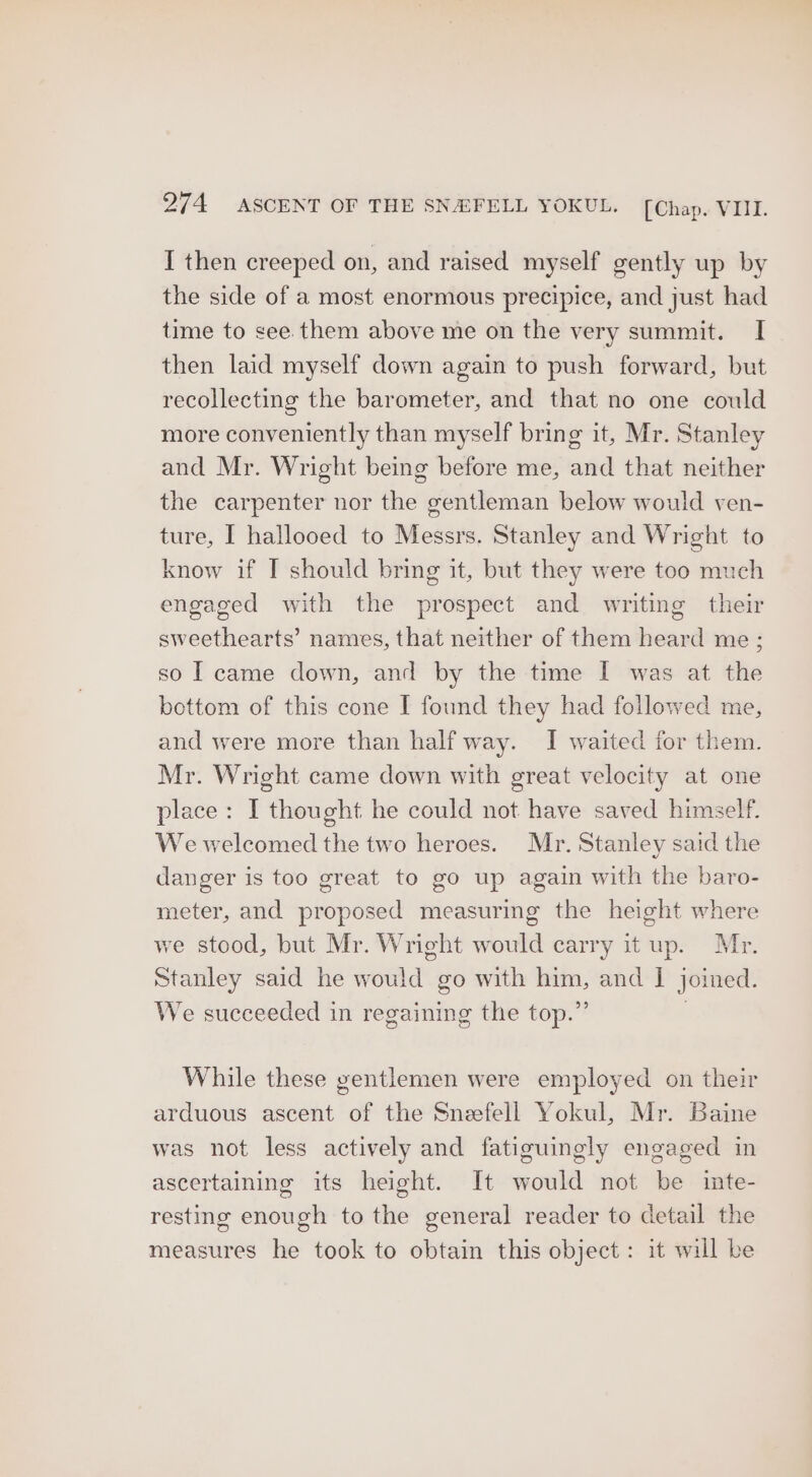 I then creeped on, and raised myself gently up by the side of a most enormous precipice, and just had time to see. them above me on the very summit. I then laid myself down again to push forward, but recollecting the barometer, and that no one could more conveniently than myself bring it, Mr. Stanley and Mr. Wright being before me, and that neither the carpenter nor the gentleman below would ven- ture, I hallooed to Messrs. Stanley and Wright to know if I should bring it, but they were too much engaged with the prospect and writing their sweethearts’ names, that neither of them heard me ; so I came down, and by the time I was at the bottom of this cone I found they had followed me, and were more than half way. I waited for them. Mr. Wright came down with great velocity at one place: I thought he could not have saved himself. We welcomed the two heroes. Mr. Stanley said the danger is too great to go up again with the baro- meter, and proposed measuring the height where we stood, but Mr. Wright would carry it up. Mr. Stanley said he would go with him, and | joined. We succeeded in regaining the top.” While these gentlemen were employed on their arduous ascent of the Snefell Yokul, Mr. Baine was not less actively and fatiguingly engaged in ascertaining its height. It would not be inte- resting enough to the general reader to detail the measures he took to obtain this object: it will be