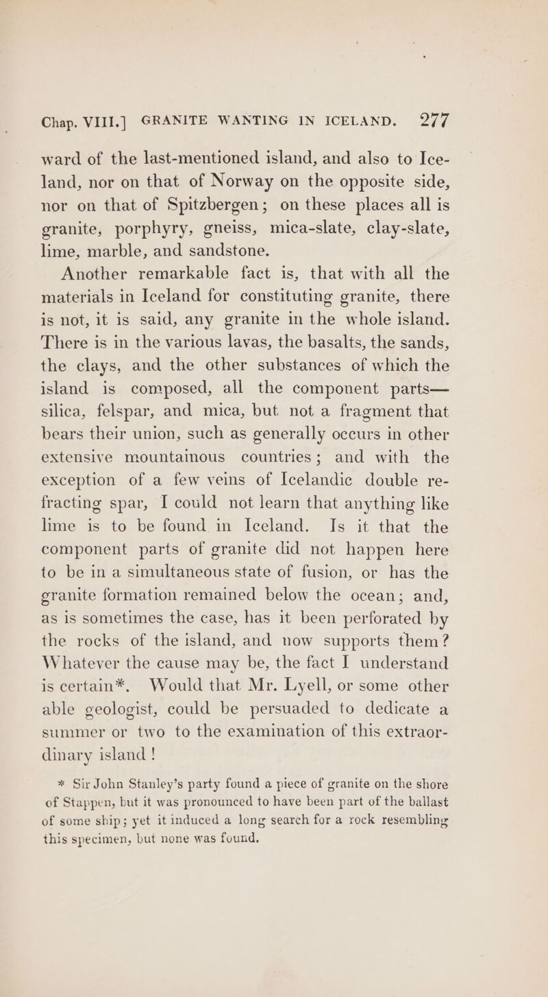 ward of the last-mentioned island, and also to Ice- land, nor on that of Norway on the opposite side, nor on that of Spitzbergen; on these places all is granite, porphyry, gneiss, mica-slate, clay-slate, lime, marble, and sandstone. Another remarkable fact is, that with all the materials in Iceland for constituting granite, there is not, it is said, any granite in the whole island. There is in the various lavas, the basalts, the sands, the clays, and the other substances of which the island is composed, all the component parts— silica, felspar, and mica, but not a fragment that bears their union, such as generally occurs in other extensive mountainous countries; and with the exception of a few veins of Icelandic double re- fracting spar, I could not learn that anything like lime is to be found in Iceland. Is it that the component parts of granite did not happen here to be in a simultaneous state of fusion, or has the granite formation remained below the ocean; and, as is sometimes the case, has it been perforated by the rocks of the island, and now supports them ? Whatever the cause may be, the fact | understand is certain*, Would that Mr. Lyell, or some other able geologist, could be persuaded to dedicate a summer or two to the examination of this extraor- dinary island ! * Sir John Stanley’s party found a piece of granite on the shore of Stappen, but it was pronounced to have been part of the ballast of some ship; yet it induced a long search for a rock resembling this specimen, but none was found,