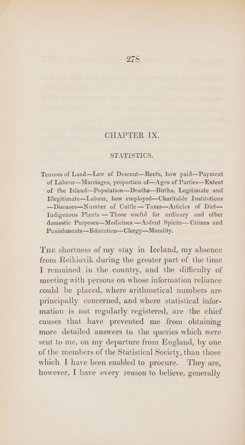 CHAPTER IX. STATISTICS. Tenures of Land—Law of Descent—Rents, how paid—Payment of Labour—Marriages, proportion of—Ages of Parties—Extent of the Island—Population—Deaths—Births, Legitimate and Mlegitimate—Labour, how employed—Charitable Institutions —Diseases—Number of Cattle—Taxes—Articles of Diet— Indigenous Plants — Those useful for ordinary and other domestic Purposes—Medicines —Ardent Spirits— Crimes and Punishments—Education—Clergy—Morality. Tue shortness of my stay in Iceland, my absence from Reikiavik during the greater part of the time I remained in the country, and the difficulty of meeting with persons on whose information reliance could be placed, where arithmetical numbers are principally concerned, and where statistical infor- mation is not regularly registered, are the chief causes that have prevented me from obtaining more detailed answers to the queries which were sent to me, on my departure from England, by one of the members of the Statistical Society, than those which I have been enabled to procure. ‘They are,