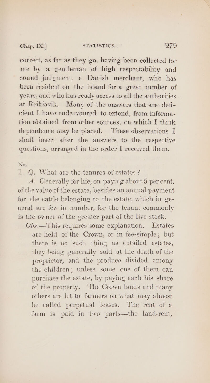 correct, as far as they go, having been collected for me by a gentleman of high respectability and sound judgment, a Danish merchant, who has been resident on the island for a great number of years, and who has ready access to all the authorities at Reikiavik. Many of the answers that are defi- cient I have endeavoured to extend, from informa- tion obtained from other sources, on which | think dependence may be placed. ‘These observations I shall insert after the answers to the respective questions, arranged in the order I received them. No. 1. Q. What are the tenures of estates ? A. Generally for life, on paying about 5 per cent. of the value of the estate, besides an annual payment for the cattle belonging to the estate, which in ge- neral are few in number, for the tenant commonly is the owner of the greater part of the live stock. Obs.—This requires some explanation, Estates are held of the Crown, or im fee-simple; but there is no such thing as entailed estates, they being generally sold at the death of the proprietor, and the produce divided among the children; unless some one of them can purchase the estate, by paying each his share of the property. ‘The Crown lands and many others are let to farmers on what may almost be called perpetual leases. ‘The rent of a farm is paid in two parts—the land-rent,