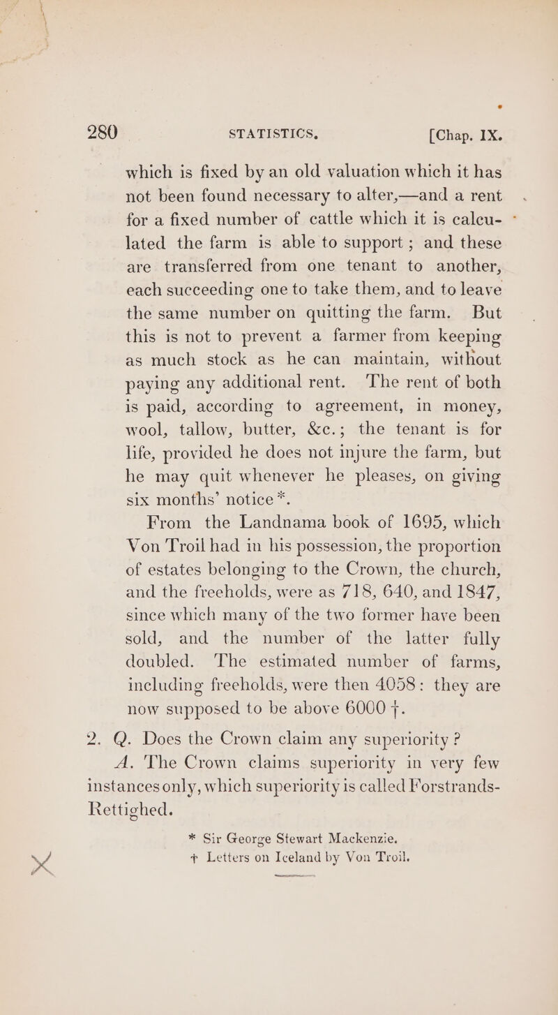which is fixed by an old valuation which it has not been found necessary to alter,—and a rent for a fixed number of cattle which it is caleu- - lated the farm is able to support ; and these are transferred from one tenant to another, each succeeding one to take them, and to leave the same number on quitting the farm. But this is not to prevent a farmer from keeping as much stock as he can maintain, without paying any additional rent. The rent of both is paid, according to agreement, in money, wool, tallow, butter, &c.; the tenant is for life, provided he does not injure the farm, but he may quit whenever he pleases, on giving six months’ notice *. From the Landnama book of 1695, which Von Troil had in his possession, the proportion of estates belonging to the Crown, the church, and the freeholds, were as 718, 640, and 1847, since which many of the two former have been sold, and the number of the latter fully doubled. The estimated number of farms, including freeholds, were then 4058: they are now supposed to be above 6000 7. 2. @. Does the Crown claim any superiority ? A, The Crown claims superiority in very few instances only, which superiority is called Forstrands- Rettighed. * Sir George Stewart Mackenzie. ¢ Letters on Iceland by Von Troil. ee