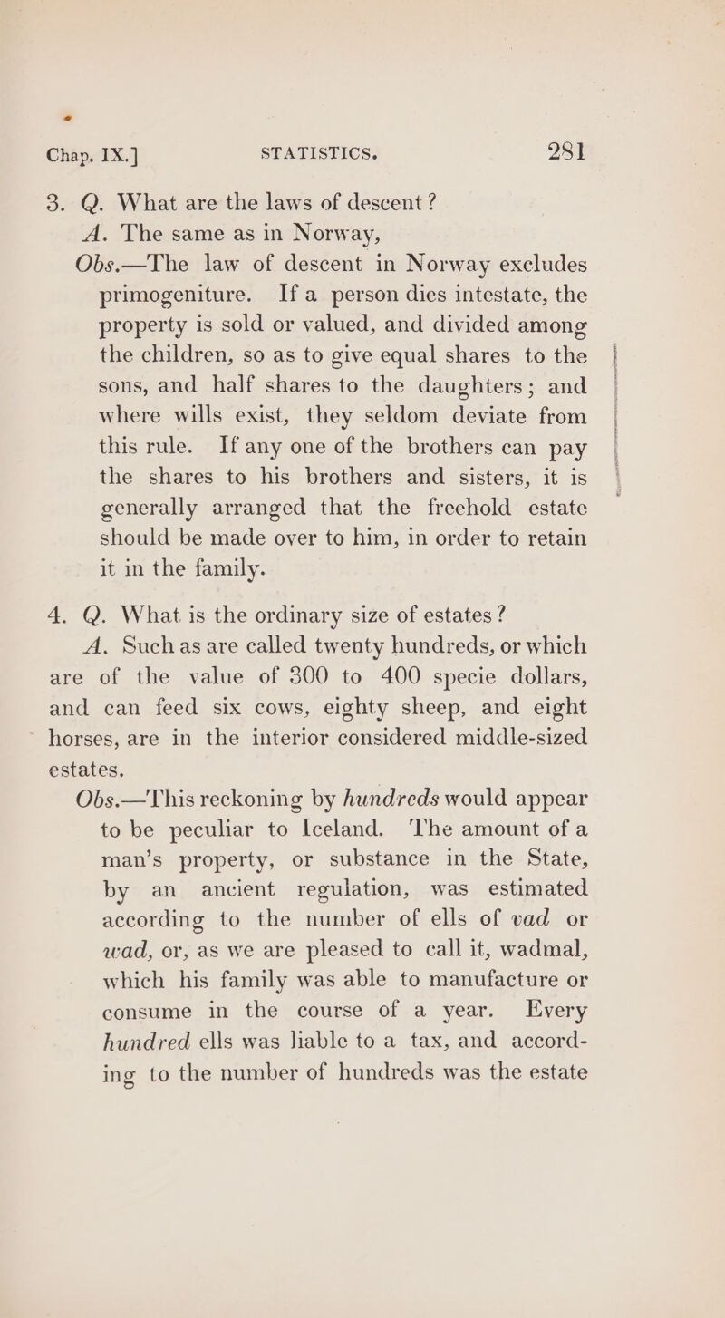 Chap. IX.] STATISTICS. 281 3. Q. What are the laws of descent ? A. The same as in Norway, Obs.—The law of descent in Norway excludes primogeniture. Ifa person dies intestate, the property is sold or valued, and divided among the children, so as to give equal shares to the sons, and half shares to the daughters; and where wills exist, they seldom deviate from this rule. If any one of the brothers can pay the shares to his brothers and sisters, it is generally arranged that the freehold estate should be made over to him, in order to retain it in the family. A. Suchasare called twenty hundreds, or which are of the value of 300 to 400 specie dollars, and can feed six cows, eighty sheep, and eight horses, are in the interior considered middle-sized estates, Obs.—This reckoning by hundreds would appear to be peculiar to Iceland. The amount of a man’s property, or substance in the State, by an ancient regulation, was estimated according to the number of ells of vad or wad, or, as we are pleased to call it, wadmal, which his family was able to manufacture or consume in the course of a year. Every hundred ells was liable to a tax, and accord- ing to the number of hundreds was the estate PHS