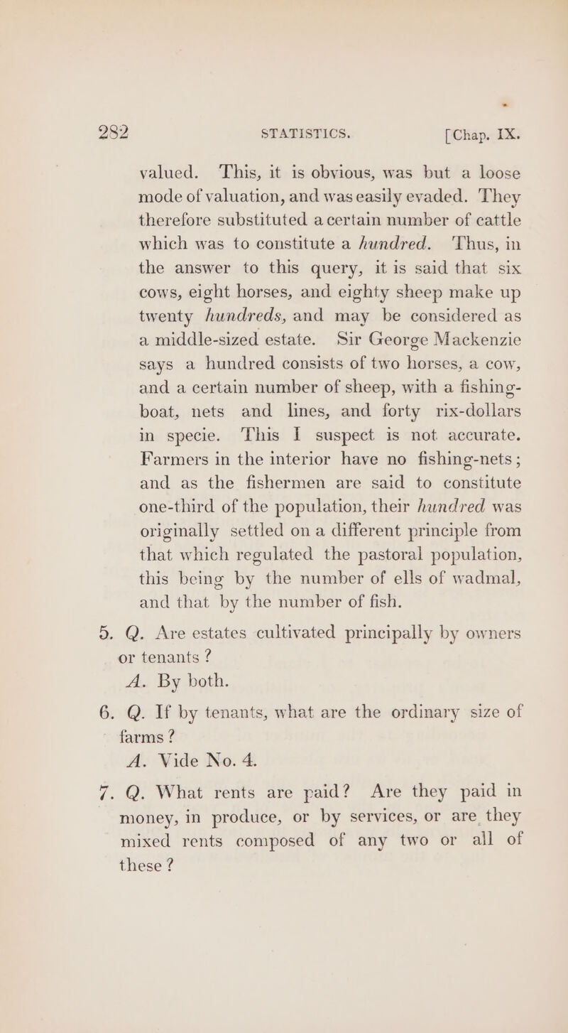 valued. This, it is obvious, was but a loose mode of valuation, and was easily evaded. They therefore substituted acertain number of cattle which was to constitute a hundred. 'Thus, in the answer to this query, it is said that six cows, eight horses, and eighty sheep make up twenty hundreds, and may be considered as a middle-sized estate. Sir George Mackenzie says a hundred consists of two horses, a cow, and a certain number of sheep, with a fishing- boat, nets and lines, and forty rix-dollars in specie. This I suspect is not accurate. Farmers in the interior have no fishing-nets ; and as the fishermen are said to constitute one-third of the population, their hundred was originally settled on a different principle from that which regulated the pastoral population, this being by the number of ells of wadmal, and that by the number of fish.