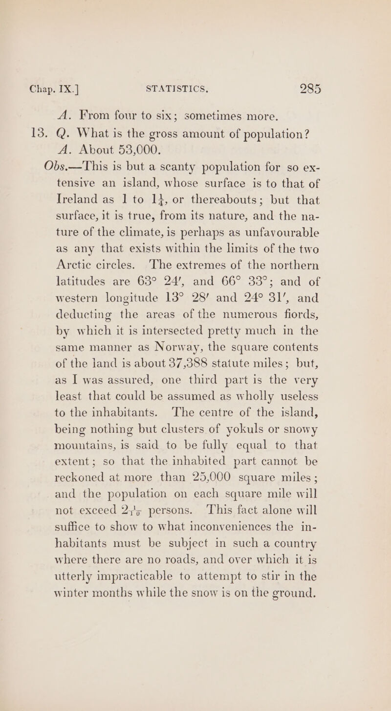 A. From four to six; sometimes more. 13. Q. What is the gross amount of population? A. About 53,000. Obs.—This is but a scanty population for so ex- tensive an island, whose surface is to that of Ireland as 1 to 14, or thereabouts; but that surface, it is true, from its nature, and the na- ture of the climate, is perhaps as unfavourable as any that exists within the limits of the two Arctic circles. ‘The extremes of the northern latitudes are 63° 24’, and 66° 33°; and of western longitude 13° 28’ and 24° 31’, and deducting the areas of the numerous fiords, by which it is intersected pretty much in the same manner as Norway, the square contents of the land is about 37,388 statute miles; but, as I was assured, one third part is the very least that could be assumed as wholly useless to the inhabitants. The centre of the island, being nothing but clusters of yokuls or snowy mountains, is said to be fully equal to that extent; so that the inhabited part cannot be reckoned at more than 25,000 square miles ; and the population on each square mile will not exceed 2;'; persons. ‘This fact alone will suffice to show to what inconveniences the in- habitants must be subject in such a country where there are no roads, and over which it is utterly impracticable to attempt to stir in the winter months while the snow is on the ground.
