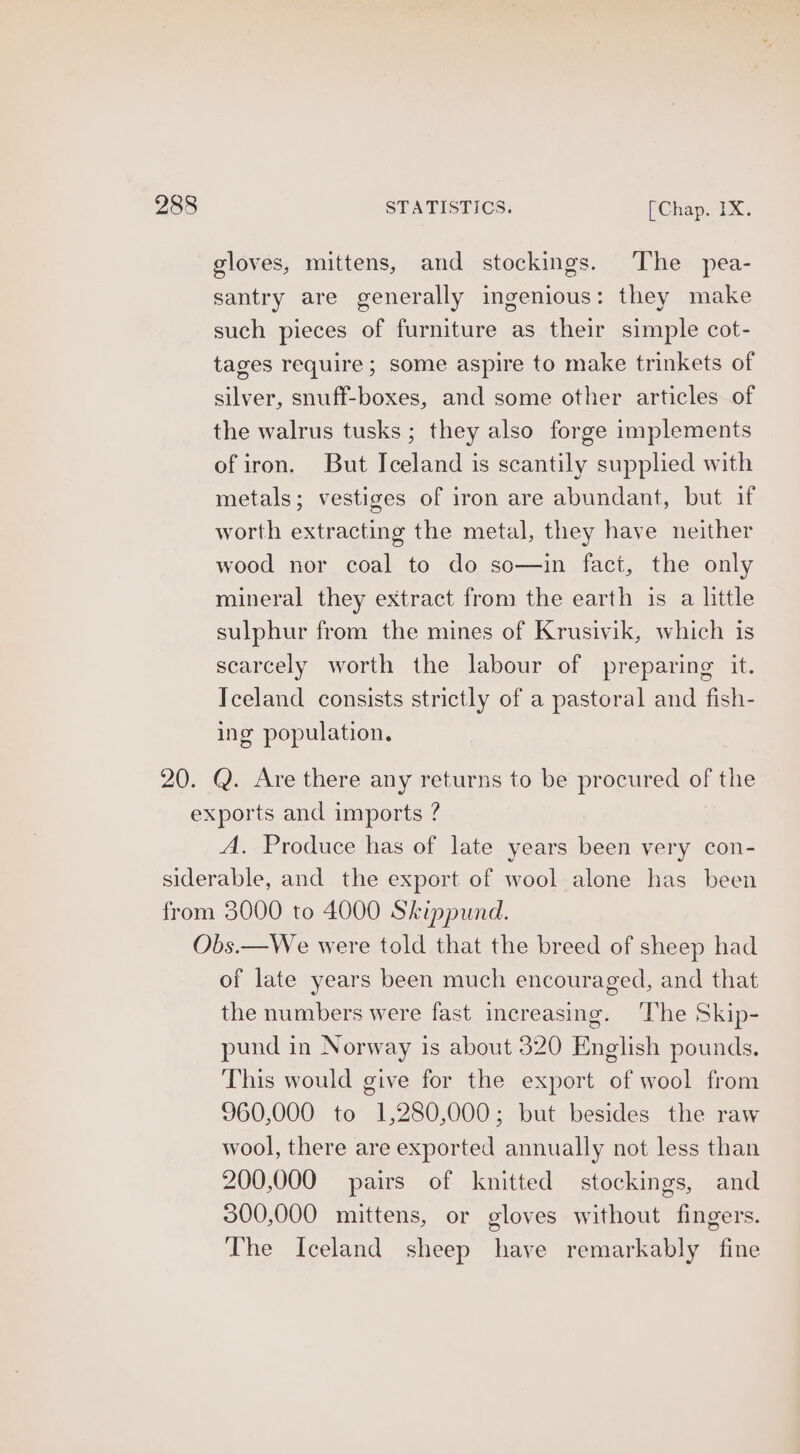gloves, mittens, and stockings. The pea- santry are generally ingenious: they make such pieces of furniture as their simple cot- tages require; some aspire to make trinkets of silver, snuff-boxes, and some other articles of the walrus tusks ; they also forge implements of iron. But Iceland is scantily supplied with metals; vestiges of iron are abundant, but if worth extracting the metal, they have neither wood nor coal to do so—in fact, the only mineral they extract from the earth is a little sulphur from the mines of Krusivik, which is scarcely worth the labour of preparing it. Iceland consists strictly of a pastoral and fish- ing population. A. Produce has of late years been very con- of late years been much encouraged, and that the numbers were fast increasing. ‘The Skip- pund in Norway is about 320 English pounds. This would give for the export of wool from 960,000 to 1,280,000; but besides the raw wool, there are exported annually not less than 200,000 pairs of knitted stockings, and 300,000 mittens, or gloves without fingers. The Iceland sheep have remarkably fine