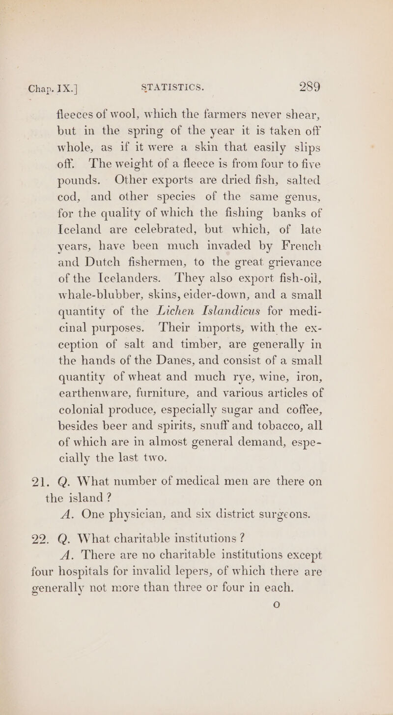 fleeces of wool, which the farmers never shear, but in the spring of the year it is taken off whole, as if it were a skin that easily slips off. ‘The weight of a fleece is from four to five pounds. Other exports are dried fish, salted cod, and other species of the same genus, for the quality of which the fishing banks of Iceland are celebrated, but which, of late years, have been much invaded by French and Dutch fishermen, to the great grievance of the Icelanders. They also export fish-oil, whale-blubber, skins, eider-down, and a small quantity of the Lichen Islandicus for medi- cinal purposes. Their imports, with the ex- ception of salt and timber, are generally in the hands of the Danes, and consist of a small quantity of wheat and much rye, wine, iron, earthenware, furniture, and various articles of colonial produce, especially sugar and _ coffee, besides beer and spirits, snuff and tobacco, all of which are in almost general demand, espe- cially the last two. 21. Q. What number of medical men are there on the island ? A. One physician, and six district surgeons. 22. Q. What charitable institutions ? A. There are no charitable institutions except four hospitals for mvalid lepers, of which there are generally not more than three or four in each. oO