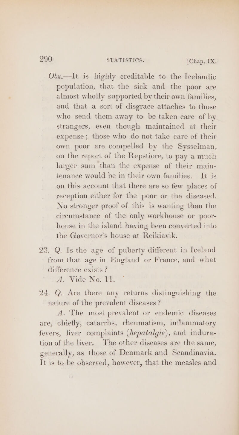 Ois.—It is highly creditable to the Icelandic population, that the sick and the poor are almost wholly supported by their own families, and that a sort of disgrace attaches to those who send them away to be taken care of by strangers, even though maintained at their expense; those who do not take care of their owh poor are compelled by the Sysselman, on the report of the Repstiore, to pay a much larger sum than the expense of their main- tenance would be in their own families. It is on this account that there are so few places of reception either for the poor or the diseased. No stronger proof of this is wanting than the circumstance of the only workhouse or poor- house in the island having been converted into the Governor’s house at Reikiavik. 23. Q. Is the age of puberty different in Iceland from that age in England or France, and what difference exists ? Ax Wade No: TT. 24. Q. Are there any returns distinguishing the nature of the prevalent diseases ? A. 'The most prevalent or endemic diseases are, chiefly, catarrhs, rheumatism, inflammatory fevers, liver complaints (hepatalgie), and indura- tion of the liver. ‘The other diseases are the same, generally, as those of Denmark and Scandinavia. It is to be observed, however, that the measles and