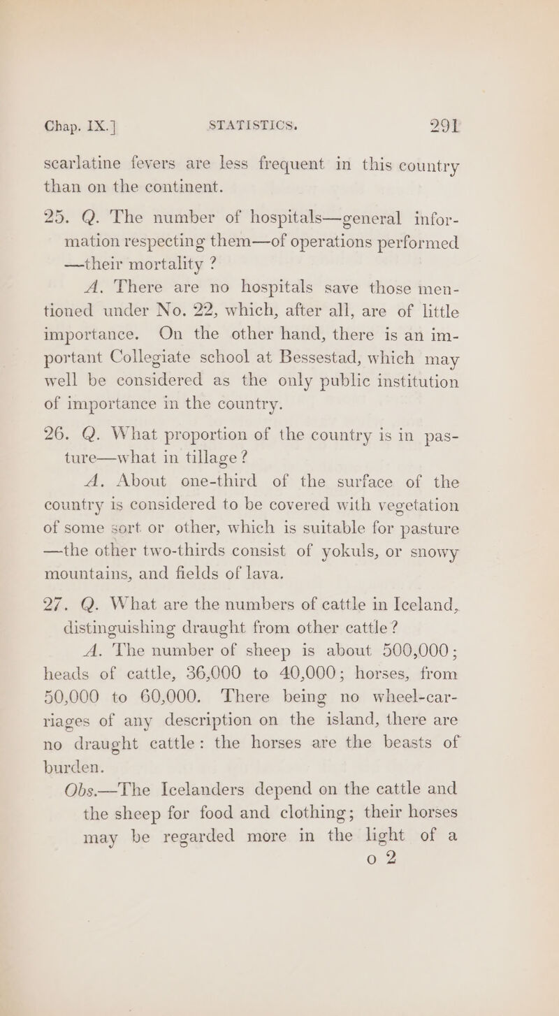 scarlatine fevers are less frequent in this country than on the continent. 25. Q. The number of hospitals—general infor- mation respecting them—of operations performed —their mortality ? A. There are no hospitals save those men- tioned under No. 22, which, after all, are of little importance. On the other hand, there is an im- portant Collegiate school at Bessestad, which may well be considered as the only public institution of importance in the country. 26. Q. What proportion of the country is in pas- ture—what in tillage ? A, About one-third of the surface of the country is considered to be covered with vegetation of some sort or other, which is suitable for pasture —the other two-thirds consist of yokuls, or snowy mountains, and fields of lava. 27. Q. What are the numbers of cattle in Iceland, distineuishing draught from other cattle ? A. The number of sheep is about 500,000; heads of cattle, 36,000 to 40,000; horses, from 50,000 to 60,000. There being no wheel-car- riages of any description on the island, there are no draught cattle: the horses are the beasts of burden. Obs.—The Icelanders depend on the cattle and the sheep for food and clothing; their horses may be regarded more in the light of a 0 2