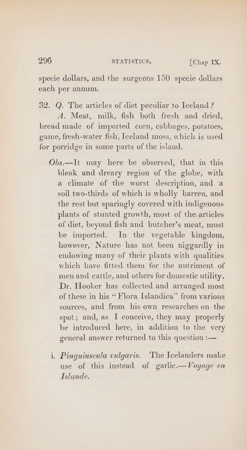 specie dollars, and the surgeons 150 specie dollars each per annum. 32. Q. The articles of diet peculiar to Iceland ? A. Meat, milk, fish both fresh and dried, bread made of imported corn, cabbages, potatoes, game, fresh-water fish, Iceland moss, which is used for porridge in some parts of the island. Obs.—It may here be observed, that in this bleak and dreary region of the globe, with a climate of the worst description, and a soil two-thirds of which is wholly barren, and the rest but sparingly covered with indigenous plants of stunted growth, most of the articles of diet, beyond fish and butcher’s meat, must be imported. In the vegetable kingdom, however, Nature has not been niggardly in endowing many of their plants with qualities which have fitted them for the nutriment of men and cattle, and others for domestic utility. Dr. Hooker has collected and arranged most of these in his “ Flora Islandica”’ from various sources, and from his own researches on the spot; and, as I conceive, they may properly be introduced here, in addition to the very general answer returned to this question :— i. Pinguiuscula vulgaris. The Icelanders make use of this instead of garlic.— Voyage en TIslande.