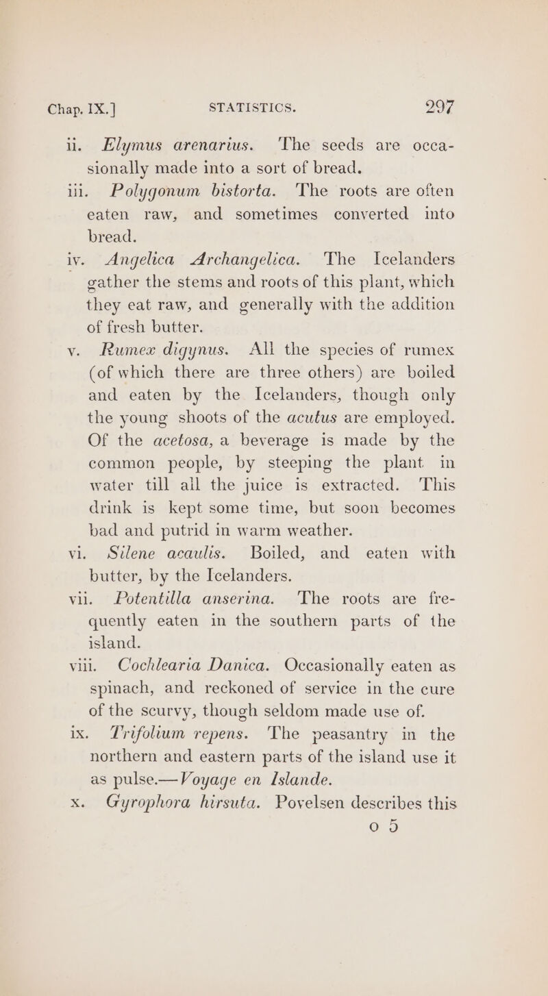 i. Elymus arenarius. ‘The seeds are occa- sionally made into a sort of bread. ui. Polygonum bistorta. ‘The roots are often eaten raw, and sometimes converted into bread. iv. Angelica Archangelica. The Icelanders . gather the stems and roots of this plant, which they eat raw, and generally with the addition of fresh butter. v. Rumex digynus. All the species of rumex (of which there are three others) are boiled and eaten by the Icelanders, though only the young shoots of the acufus are employed. Of the acetosa, a beverage is made by the common people, by steeping the plant in water till all the juice is extracted. This drink is kept some time, but soon becomes bad and putrid in warm weather. vi. Silene acaulis. Boiled, and eaten with butter, by the Icelanders. vil. Potentilla anserina. The roots are fre- quently eaten in the southern parts of the island. vill. Cochlearia Danica. Occasionally eaten as spinach, and reckoned of service in the cure of the scurvy, though seldom made use of. ix. Trifollum repens. The peasantry in the northern and eastern parts of the island use it as pulse.—Voyage en Islande. x. Gyrophora hirsuta. Povelsen describes this G3