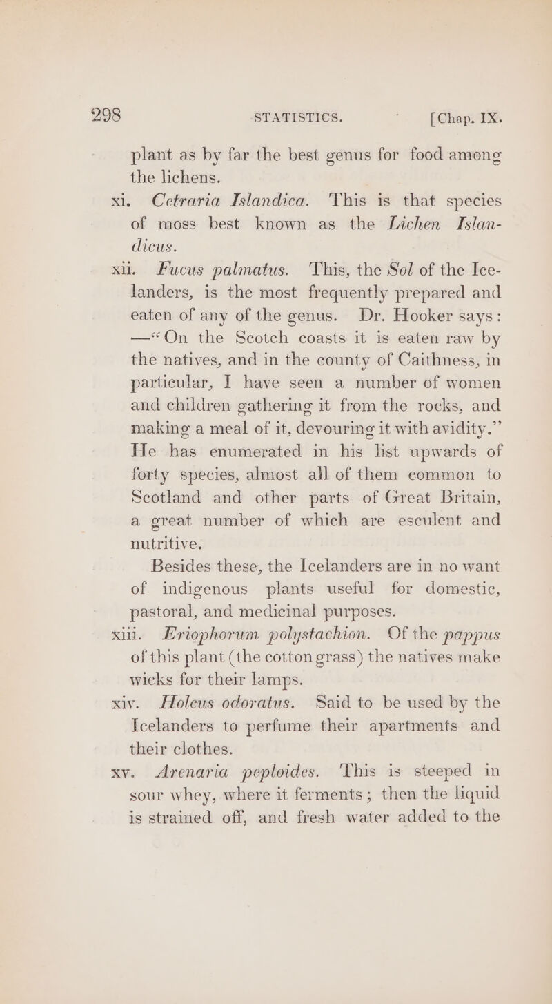 plant as by far the best genus for food among the lichens. xl, Cetraria Islandica. This is that species of moss best known as the Lichen Islan- dicus. xi. Fucus palmatus. This, the Sol of the Ice- landers, is the most frequently prepared and eaten of any of the genus. Dr. Hooker says: —«QOn the Scotch coasts it is eaten raw by the natives, and in the county of Caithness, in particular, I have seen a number of women and children gathering it from the rocks, and making a meal of it, devouring it with avidity.” He has enumerated in his list upwards of forty species, almost all of them common to Scotland and other parts of Great Britain, a great number of which are esculent and nutritive. Besides these, the Icelanders are in no want of indigenous plants useful for domestic, pastoral, and medicinal purposes. xill. Eriophorum polystachion. Of the pappus of this plant (the cotton grass) the natives make wicks for their lamps. xiv. Holeus odoratus. Said to be used by the Icelanders to perfume their apartments and their clothes. xv. Arenaria peploides. This is steeped in sour whey, where it ferments; then the lquid is strained off, and fresh water added to the