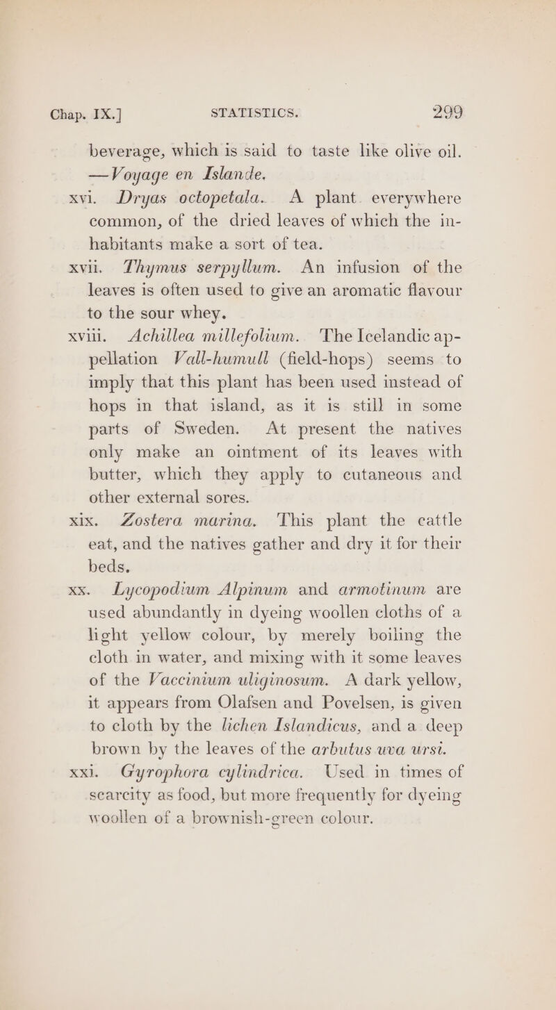beverage, which is said to taste like olive oil. —Voyage en Islande. xvi. Dryas octopetala. A plant. everywhere common, of the dried leaves of which the in- habitants make a sort of tea. xvii. Thymus serpyllum. An infusion of the leaves is often used to give an aromatic flavour to the sour whey. xvii. Achillea millefolium. ‘The Icelandic ap- pellation Vall-humull (field-hops) seems to imply that this plant has been used instead of hops in that island, as it is still in some parts of Sweden. At present the natives only make an ointment of its leaves with butter, which they apply to cutaneous and other external sores. — xix. Zostera marina. This plant the cattle eat, and the natives gather and dry it for their beds. xx. Lycopodium Alpinum and armotinum are used abundantly in dyeing woollen cloths of a light yellow colour, by merely boiling the cloth in water, and mixing with it some leaves of the Vaccinium uliginosum. A dark yellow, it appears from Olafsen and Povelsen, is given to cloth by the lichen Islandicus, and a deep brown by the leaves of the arbutus uva urst. xxl. Gyrophora cylindrica. Used in times of scarcity as food, but more frequently for dyeing woollen of a brownish-green colour.