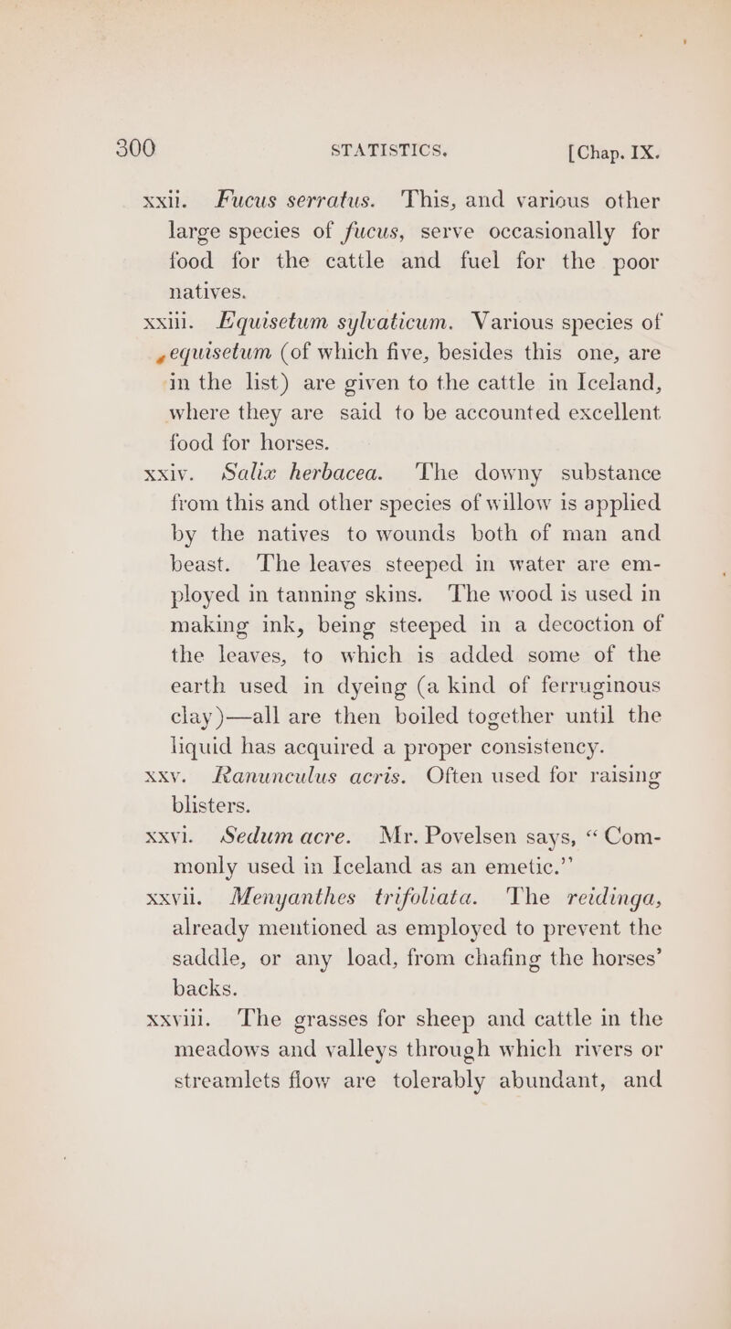 xxil. Fucus serratus. This, and various other large species of fucus, serve occasionally for food for the cattle and fuel for the poor natives. xxl. Hquisetum sylvaticum. Various species of ,equisetum (of which five, besides this one, are in the list) are given to the cattle in Iceland, where they are said to be accounted excellent food for horses. xxiv. Salia herbacea. ‘The downy substance from this and other species of willow is applied by the natives to wounds both of man and beast. The leaves steeped in water are em- ployed in tanning skins. The wood is used in making ink, being steeped in a decoction of the leaves, to which is added some of the earth used in dyeing (a kind of ferruginous clay )—all are then boiled together until the liquid has acquired a proper consistency. xxv. Ranunculus acris. Often used for raising blisters. xxvl. Sedumacre. Mr. Povelsen says, “ Com- monly used in Iceland as an emetic.” xxvii. Menyanthes trifoliata. The retdinga, already mentioned as employed to prevent the saddle, or any load, from chafing the horses’ backs. xxvill. The grasses for sheep and cattle in the meadows and valleys through which rivers or streamlets flow are tolerably abundant, and