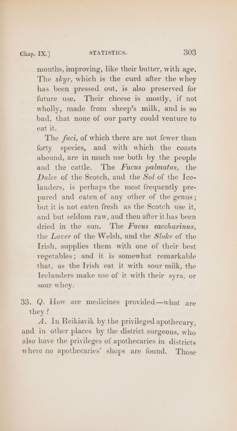 months, improving, like their butter, with age. The skyr, which is the curd after the whey has been pressed out, is also preserved for future use. ‘Their cheese is mostly, if not wholly, made from sheep’s milk, and is so bad, that none of our party could venture to eat it. The fuct, of which there are not fewer than forty species, and with which the coasts abound, are in much use both by the people and the cattle. The Fucus palmatus, the Dulce of the Scotch, and the Sol of the Ice- landers, is perhaps the most frequently pre- pared and eaten of any other of the genus; but it is not eaten fresh as the Scotch use it, and but seldom raw, and then after it has been dried in the sun. The Fucus saccharinus, the Laver of the Welsh, and the Sloke of the Irish, supplies them with one of their best vegetables; and it is somewhat remarkable that, as the Irish eat it with sour milk, the Icelanders make use of it with their syra, or sour whey. 33. Q. How are medicines provided—what are they ? A. In Reikiavik by the privileged apothecary, and in other places by the district surgeons, who also have the privileges of apothecaries in districts where no apothecaries’ shops are found. Those
