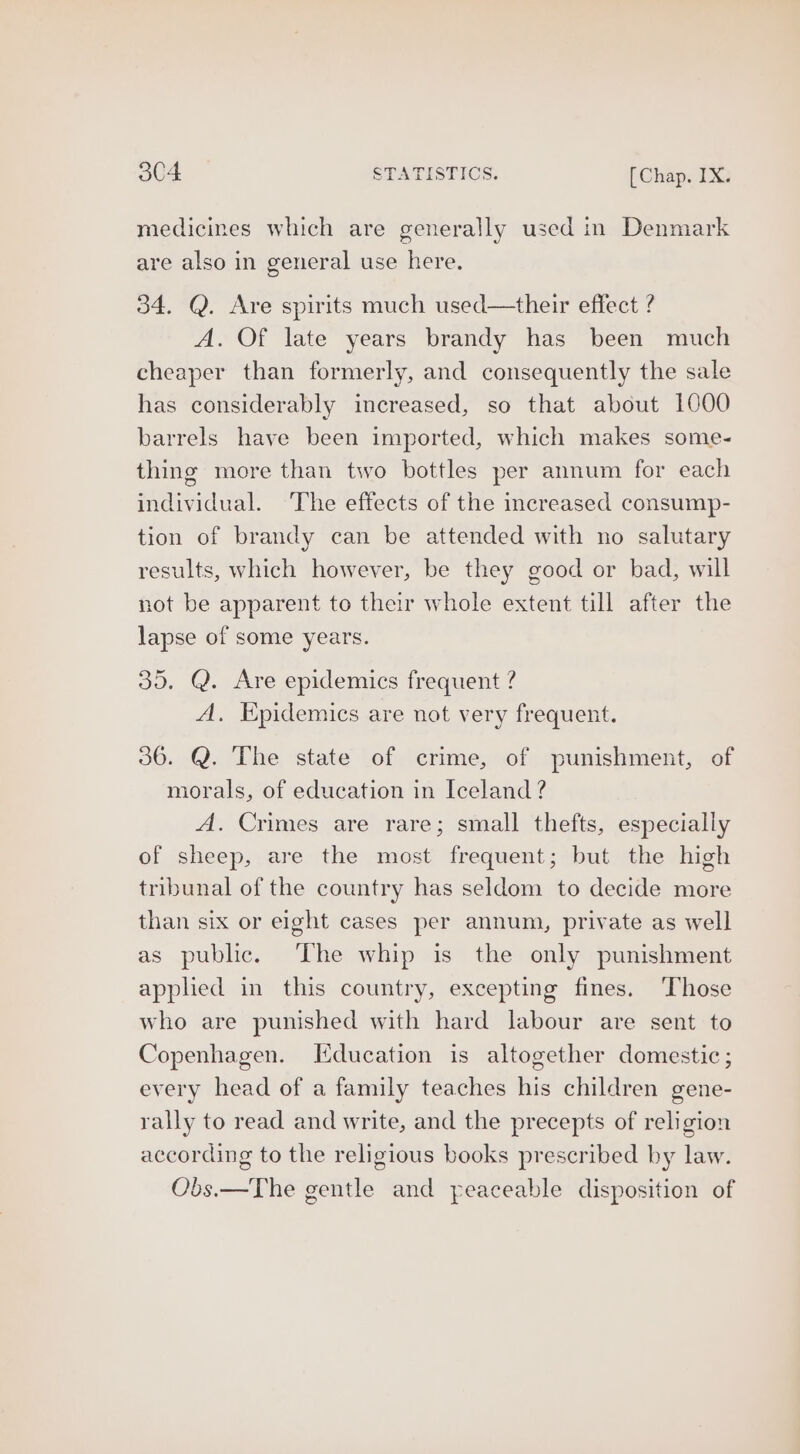 medicines which are generally used in Denmark are also in general use here. 34. Q. Are spirits much used—their effect ? A. Of late years brandy has been much cheaper than formerly, and consequently the sale has considerably increased, so that about 1000 barrels have been imported, which makes some- thing more than two bottles per annum for each individual. The effects of the increased consump- tion of brandy can be attended with no salutary results, which however, be they good or bad, will not be apparent to their whole extent till after the lapse of some years. 35. Q. Are epidemics frequent ? A. Epidemics are not very frequent. 36. Q. The state of crime, of punishment, of morals, of education in Iceland ? A. Crimes are rare; small thefts, especially of sheep, are the most frequent; but the high tribunal of the country has seldom to decide more than six or eight cases per annum, private as well as public. ‘The whip is the only punishment applied in this country, excepting fines. ‘Those who are punished with hard labour are sent to Copenhagen. I[iducation is altogether domestic; every head of a family teaches his children gene- rally to read and write, and the precepts of religion according to the religious books prescribed by law. Obs.—The gentle and peaceable disposition of