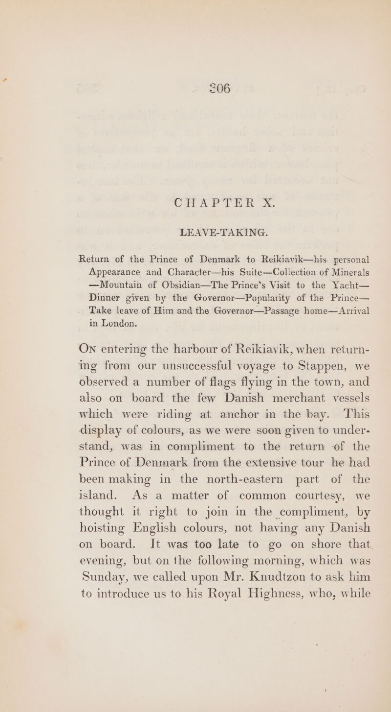 CHAPT Wa Xx. LEAVE-TAKING. Return of the Prince of Denmark to Reikiavik—his. personal Appearance and Character—his Suite—Collection of Minerals —Mountain of Obsidian—The Prince’s Visit to the Yacht— Dinner given by the Governor—Popularity of the Prince— Take leave of Him and the Governor—Passage home—Arrival in London. ON entering the harbour of Reikiavik, when return- ing from our unsuccessful voyage to Stappen, we observed a number of flags flymg in the town, and also on board the few Danish merchant vessels which were riding at anchor in the bay. This display of colours, as we were soon given to under- stand, was in compliment to the return of the Prince of Denmark from the extensive tour he had been making in the north-eastern part of the island. As a matter of common courtesy, we thought it right to join in the compliment, by hoisting English colours, not having any Danish on board. Jt was too late to go on shore that. evening, but on the following morning, which was Sunday, we called upon Mr. Knudtzon to ask him to introduce us to his Royal Highness, who, while