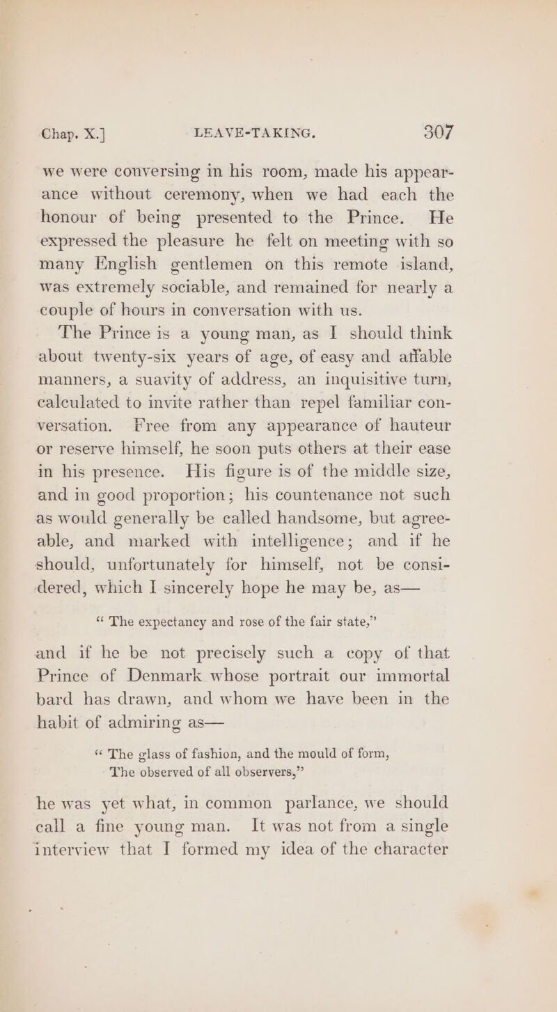 we were conversing in his room, made his appear- ance without ceremony, when we had each the honour of being presented to the Prince. He expressed the pleasure he felt on meeting with so many English gentlemen on this remote island, was extremely sociable, and remained for nearly a couple of hours in conversation with us. The Prince is a young man, as I should think about twenty-six years of age, of easy and affable manners, a suavity of address, an inquisitive turn, calculated to invite rather than repel familiar con- versation. Free from any appearance of hauteur or reserve himself, he soon puts others at their ease in his presence. His figure is of the middle size, and in good proportion; his countenance not such as would generally be called handsome, but agree- able, and marked with intelligence; and if he should, unfortunately for himself, not be consi- dered, which I sincerely hope he may be, as— “* The expectancy and rose of the fair state,” and if he be not precisely such a copy of that Prince of Denmark whose portrait our immortal bard has drawn, and whom we have been in the habit of admiring as— ‘‘ The glass of fashion, and the mould of form, The observed of all observers,” he was yet what, in common parlance, we should call a fine young man. It was not from a single interview that I formed my idea of the character