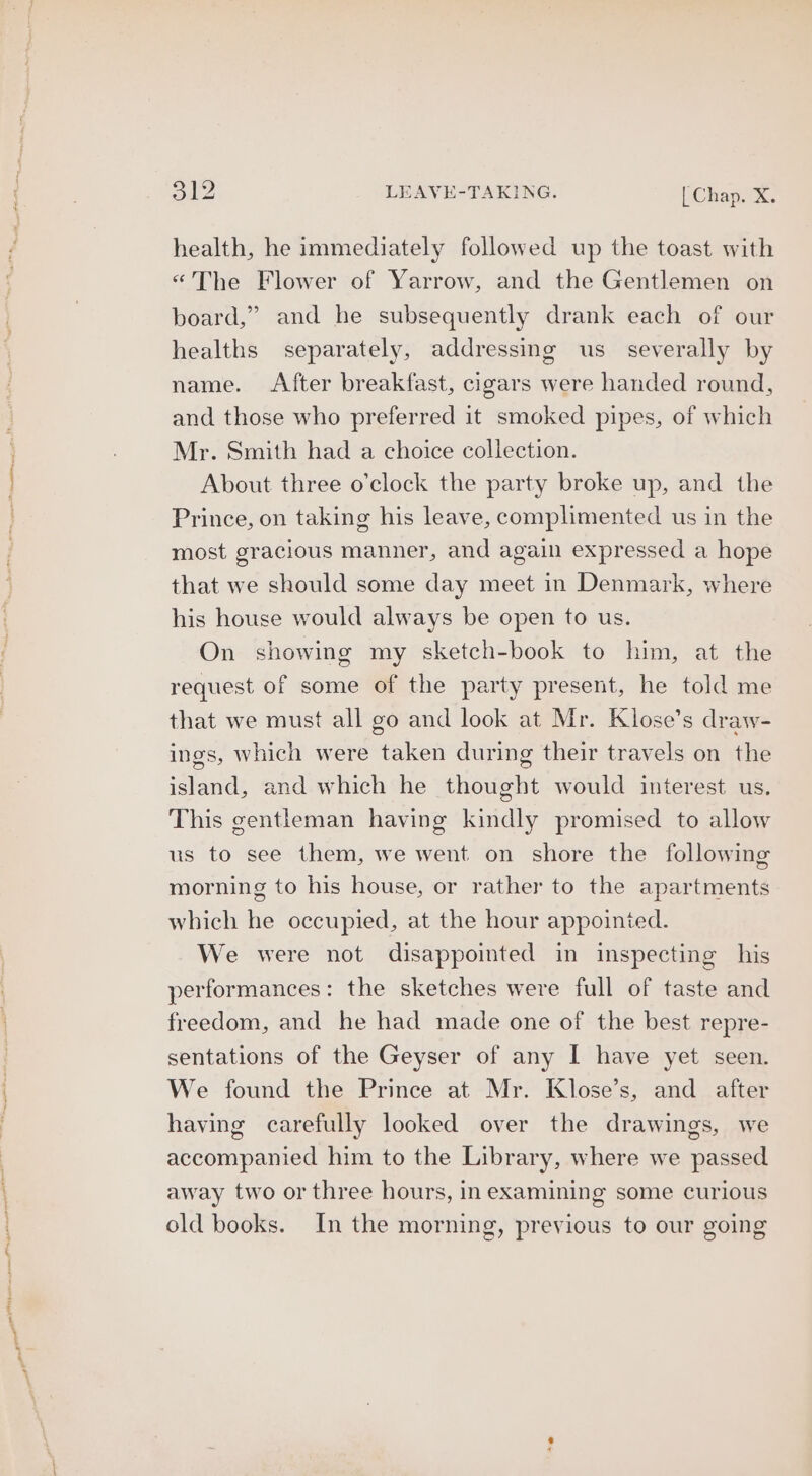 health, he immediately followed up the toast with «The Flower of Yarrow, and the Gentlemen on board,” and he subsequently drank each of our healths separately, addressing us severally by name. After breakfast, cigars were handed round, and those who preferred it smoked pipes, of which Mr. Smith had a choice collection. About three o’clock the party broke up, and the Prince, on taking his leave, complimented us in the most gracious manner, and again expressed a hope that we should some day meet in Denmark, where his house would always be open to us. On showing my sketch-book to him, at the request of some of the party present, he told me that we must all go and look at Mr. Klose’s draw- ings, which were taken during their travels on the island, and which he thought would interest us. This gentleman having kindly promised to allow us to see them, we went on shore the following morning to his house, or rather to the apartments which he occupied, at the hour appointed. We were not disappointed in inspecting his performances: the sketches were full of taste and freedom, and he had made one of the best repre- sentations of the Geyser of any I have yet seen. We found the Prince at Mr. Klose’s, and after having carefully looked over the drawings, we accompanied him to the Library, where we passed away two or three hours, in examining some curious old books. In the morning, previous to our going