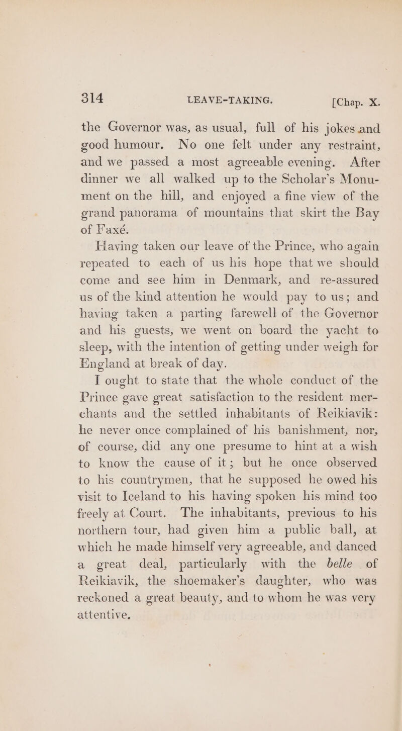 the Governor was, as usual, full of his jokes and good humour. No one felt under any restraint, and we passed a most agreeable evening. After dinner we all walked up to the Scholar’s Monu- ment on the hill, and enjoyed a fine view of the grand panorama of mountains that skirt the Bay of Faxé. Having taken our leave of the Prince, who again repeated to each of us his hope that we should come and see him in Denmark, and re-assured us of the kind attention he would pay to us; and haying taken a parting farewell of the Governor and his guests, we went on board the yacht to sleep, with the intention of getting under weigh for England at break of day. T ought to state that the whole conduct of the Prince gave great satisfaction to the resident mer- chants and the settled inhabitants of Reikiavik: he never once complained of his banishment, nor, of course, did any one presume to hint at a wish to know the cause of it; but he once observed to his countrymen, that he supposed he owed his visit to Iceland to his having spoken his mind too freely at Court. The inhabitants, previous to his northern tour, had given him a public ball, at which he made himself very agreeable, and danced a great deal, particularly with the belle of Reikiavik, the shoemaker’s daughter, who was reckoned a great beauty, and to whom he was very attentive.