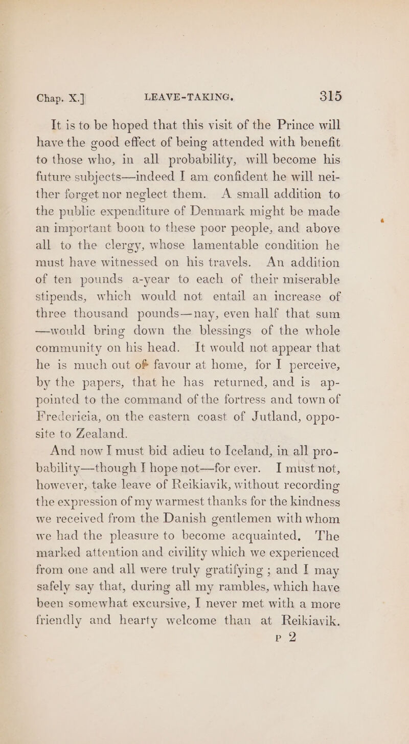 It is to be hoped that this visit of the Prince will have the good effect of being attended with benefit to those who, in all probability, will become his future subjects—indeed I am confident he will nei- ther forget nor neglect them. A small addition to the public expenditure of Denmark might be made an important boon to these poor people, and above all to the clergy, whose lamentable condition he must have witnessed on his travels. An addition of ten pounds a-year to each of their miserable stipends, which would not entail an increase of three thousand pounds—nay, even half that sum —would bring down the blessings of the whole community on his head. It would not appear that he is much out of favour at home, for I perceive, by the papers, that he has returned, and is ap- pointed to the command of the fortress and town of Fredericia, on the eastern coast of Jutland, oppo- site to Zealand. And now I must bid adieu to Iceland, in all pro- bability—though I hope not—for ever. I must not, however, take leave of Reikiavik, without recording the expression of my warmest thanks for the kindness we received from the Danish gentlemen with whom we had the pleasure to become acquainted. The marked attention and civility which we experienced from one and all were truly gratifying ; and I may safely say that, during all my rambles, which have been somewhat excursive, | never met with a more friendly and hearty welcome than at Reikiavik. ey