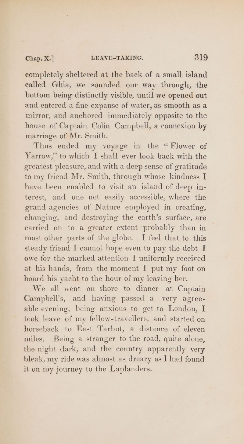 completely sheltered at the back of a small island called Ghia, we sounded our way through, the bottom being distinctly visible, until we opened out and entered a fine expanse of water, as smooth as a mirror, and anchored immediately opposite to the house of Captain Colin Campbell, a connexion by marriage of Mr. Smith. Thus ended my voyage in the “Flower of Yarrow,’ to which [| shall ever look back with the greatest pleasure, and with a deep sense of gratitude to my friend Mr. Smith, through whose kindness I have been enabled to visit an island of deep in- terest, and one not easily accessible, where the grand agencies of Nature employed in creating, changing, and destroying the earth’s surface, are carried on to a greater extent probably than in most other parts of the globe. I feel that to this steady friend I cannot hope even to pay the debt I owe for the marked attention I uniformly received at his hands, from the moment [ put my foot on board his yacht to the hour of my leaving her. We all went on shore to dinner at Captain Campbell’s, and having passed a very agree- able evening, being anxious to get to London, I took leave of my fellow-travellers, and started on horseback to East Tarbut, a distance of eleven miles. Being a stranger to the road, quite alone, the night dark, and the country apparently very bleak, my ride was almost as dreary as I had found it on my journey to the Laplanders.