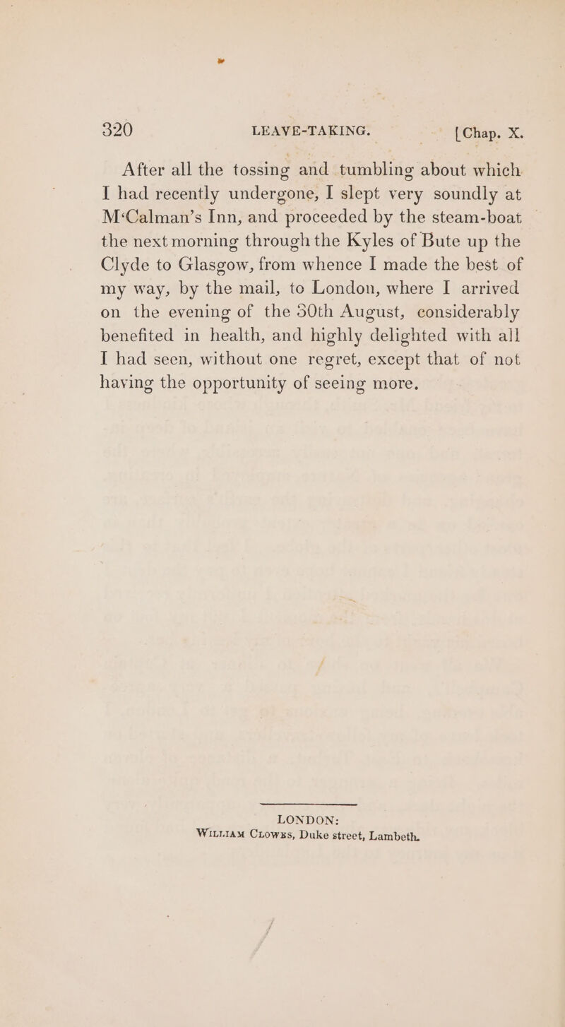After all the tossing and tumbling about which I had recently undergone, I slept very soundly at M‘Calman’s Inn, and proceeded by the steam-boat — the next morning through the Kyles of Bute up the Clyde to Glasgow, from whence I made the best of my way, by the mail, to London, where I arrived on the evening of the 50th August, considerably benefited in health, and highly delighted with all I had seen, without one regret, except that of not having the opportunity of seeing more. LONDON: WiLitiam Cirowss, Duke street, Lambeth.
