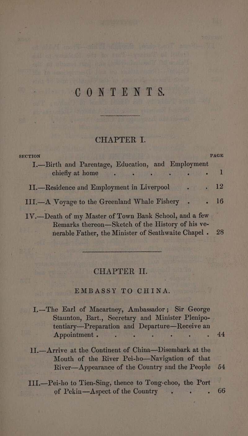 COAT RN Ts. CHAPTER I. SECTION PAGE I.—Birth and Parentage, Education, and Employment chiefly at home . : . . . : II.—Residence and Employment in Liverpool . * 412 III.—A Voyage to the Greenland Whale Fishery . a bo 1V.—Death of my Master of Town Bank School, and a few — Remarks thereon—Sketch of the History of his ve- nerable Father, the Minister of Seathwaite Chapel. 28 CHAPTER IL. EMBASSY TO CHINA. I.—The Earl of Macartney, Ambassador; Sir George Staunton, Bart., Secretary and Minister Plenipo- tentiary—Preparation and Departure—Receive an Appointment . : F ‘ : : . 44 11.—Arrive at the Continent of China—Disembark at the Mouth of the River Pei-ho—Navigation of that River—Appearance of the Country and the People 54 III.—Pei-ho to Tien-Sing, thence to Tong-choo, the Port