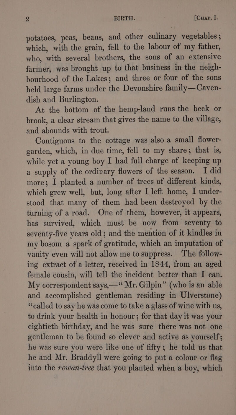 potatoes, peas, beans, and other culinary vegetables ; which, with the grain, fell to the labour of my father, who, with several brothers, the sons of an extensive farmer, was brought up to that business in the neigh- bourhood of the Lakes; and three or four of the sons held large farms under the Devonshire family—Caven- dish and Burlington. At the bottom of the hemp-land runs the beck or brook, a clear stream that gives the name to the village, and abounds with trout. Contiguous to the cottage was also a small flower- garden, which, in due time, fell to my share; that is, while yet a young boy I had full charge of keeping up a supply of the ordinary flowers of the season. I did more; I planted a number of trees of different kinds, which grew well, but, long after I left home, I under- stood that many of them had been destroyed by the turning of aroad. One of them, however, it appears, has survived, which must be now from seventy to seventy-five years old; and the mention of it kindles in my bosom a spark of gratitude, which an imputation of vanity even will not allow me tosuppress. ‘The follow- ing extract of a letter, received in 1844, from an aged female cousin, will tell the incident better than I can. My correspondent says, —“ Mr. Gilpin” (who is an able and accomplished gentleman residing in Ulverstone) “called to say he was come to take a glass of wine with us, to drink your health in honour; for that day 1t was your eightieth birthday, and he was sure there was not one gentleman to be found so clever and active as yourself’; he was sure you were like one of fifty; he told us that he and Mr. Braddyll were going to put a colour or flag into the rowan-tree that you planted when a boy, which