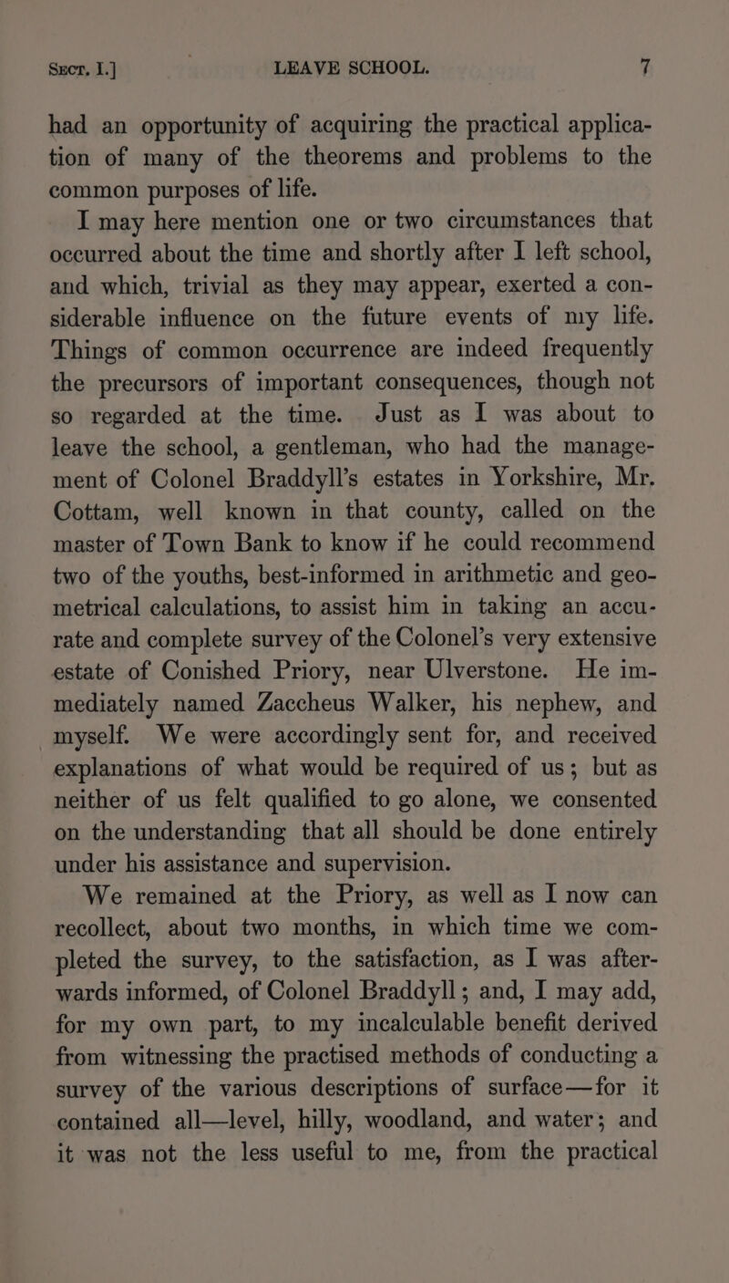 had an opportunity of acquiring the practical applica- tion of many of the theorems and problems to the common purposes of life. I may here mention one or two circumstances that occurred about the time and shortly after 1 left school, and which, trivial as they may appear, exerted a con- siderable influence on the future events of my life. Things of common occurrence are indeed frequently the precursors of important consequences, though not so regarded at the time. Just as I was about to leave the school, a gentleman, who had the manage- ment of Colonel Braddyll’s estates in Yorkshire, Mr, Cottam, well known in that county, called on the master of Town Bank to know if he could recommend two of the youths, best-informed in arithmetic and geo- metrical calculations, to assist him in taking an accu- rate and complete survey of the Colonel’s very extensive estate of Conished Priory, near Ulverstone. He im- mediately named Zaccheus Walker, his nephew, and myself. We were accordingly sent for, and received explanations of what would be required of us; but as neither of us felt qualified to go alone, we consented on the understanding that all should be done entirely under his assistance and supervision. We remained at the Priory, as well as I now can recollect, about two months, in which time we com- pleted the survey, to the satisfaction, as I was after- wards informed, of Colonel Braddyll; and, I may add, for my own part, to my incalculable benefit derived from witnessing the practised methods of conducting a survey of the various descriptions of surface—for it contained all—level, hilly, woodland, and water; and it was not the less useful to me, from the practical