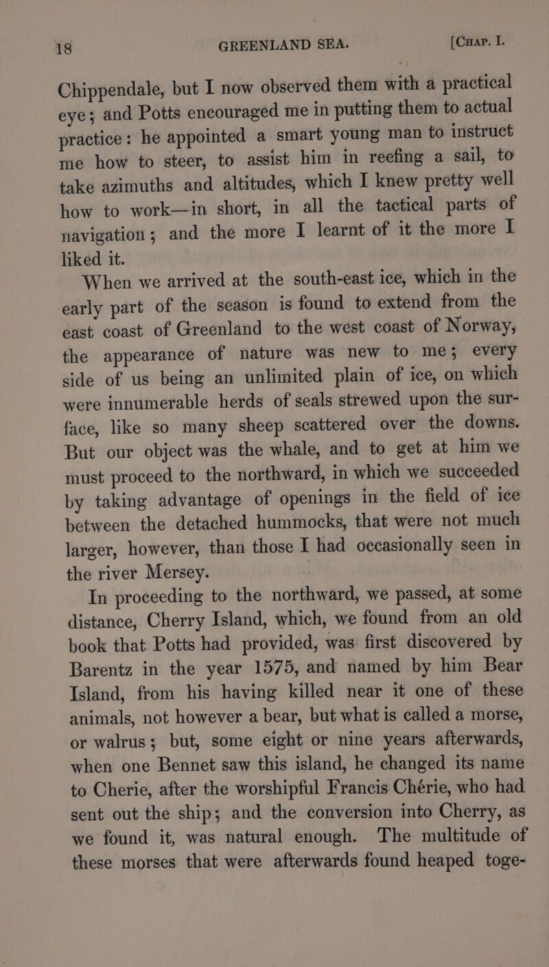 Chippendale, but I now observed them with a practical eye; and Potts encouraged me in putting them to actual practice: he appointed a smart young man to instruct me how to steer, to assist him in reefing a sail, to take azimuths and altitudes, which I knew pretty well how to work—in short, in all the tactical parts of navigation; and the more I learnt of it the more I liked it. When we arrived at the south-east ice, which in the early part of the season 1s found to extend from the east coast of Greenland to the west coast of Norway, the appearance of nature was new to me; every side of us being an unlimited plain of ice, on which were innumerable herds of seals strewed upon the sur- face, like so many sheep scattered over the downs. But our object was the whale, and to get at him we must proceed to the northward, in which we succeeded by taking advantage of openings in the field of ice between the detached hummocks, that were not much larger, however, than those I had occasionally seen in the river Mersey. | In proceeding to the northward, we passed, at some distance, Cherry Island, which, we found from an old book that Potts had provided, was’ first discovered by Barentz in the year 1575, and named by him Bear Island, from his having killed near it one of these animals, not however a bear, but what is called a morse, or walrus; but, some eight or nine years afterwards, when one Bennet saw this island, he changed its name to Cherie, after the worshipful Francis Chérie, who had sent out the ship; and the conversion into Cherry, as we found it, was natural enough. The multitude of these morses that were afterwards found heaped toge-