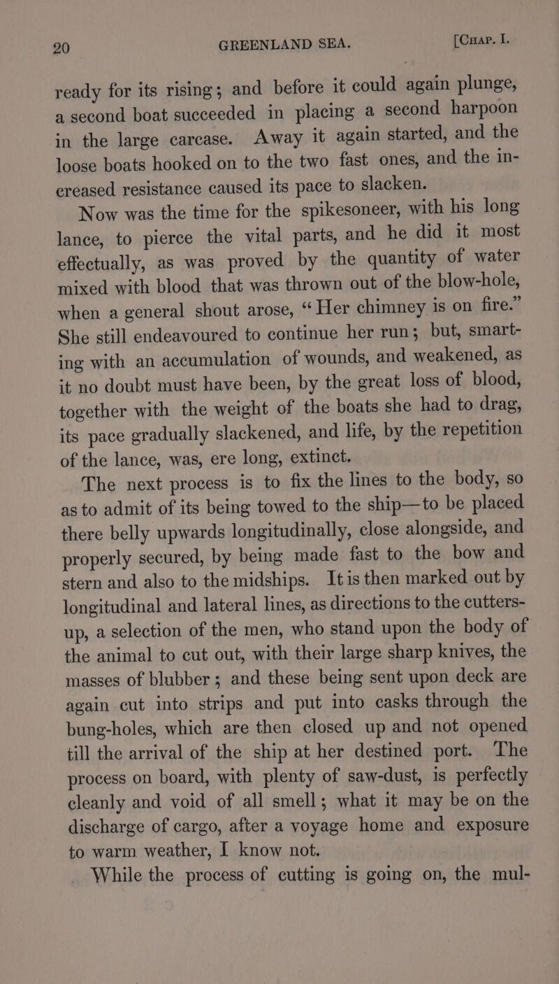 ready for its rising; and before it could again plunge, a second boat succeeded in placing a second harpoon in the large carcase. Away it again started, and the loose boats hooked on to the two fast ones, and the in- ereased resistance caused its pace to slacken. Now was the time for the spikesoneer, with his long lance, to pierce the vital parts, and he did it most effectually, as was proved by the quantity of water mixed with blood that was thrown out of the blow-hole, when a general shout arose, ‘“ Her chimney is on fire.” She still endeavoured to continue her run; but, smart- ing with an accumulation of wounds, and weakened, as it no doubt must have been, by the great loss of blood, together with the weight of the boats she had to drag, its pace gradually slackened, and life, by the repetition of the lance, was, ere long, extinct. The next process is to fix the lines to the body, so as to admit of its being towed to the ship—to be placed there belly upwards longitudinally, close alongside, and properly secured, by being made fast to the bow and stern and also to the midships. Itis then marked out by longitudinal and lateral lines, as directions to the cutters- up, a selection of the men, who stand upon the body of the animal to cut out, with their large sharp knives, the masses of blubber; and these being sent upon deck are again cut into strips and put into casks through the bung-holes, which are then closed up and not opened till the arrival of the ship at her destined port. The process on board, with plenty of saw-dust, is perfectly cleanly and void of all smell; what it may be on the discharge of cargo, after a voyage home and exposure to warm weather, I know not. While the process of cutting is going on, the mul-