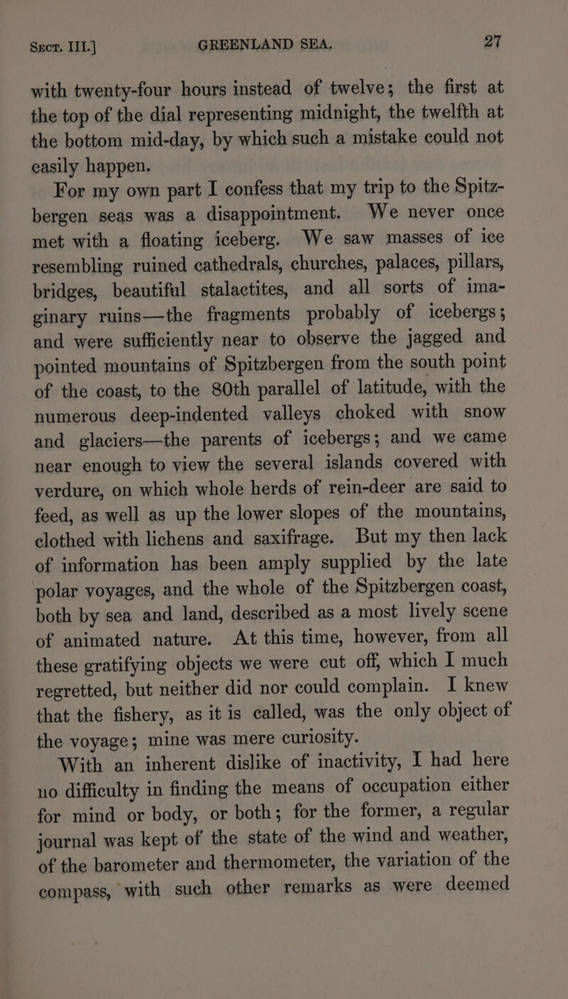 with twenty-four hours instead of twelve; the first at the top of the dial representing midnight, the twelfth at the bottom mid-day, by which such a mistake could not easily happen. For my own part I confess that my trip to the Spitz- bergen seas was a disappointment. We never once met with a floating iceberg. We saw masses of ice resembling ruined cathedrals, churches, palaces, pillars, bridges, beautiful stalactites, and all sorts of ima- ginary ruins—the fragments probably of icebergs; and were sufficiently near to observe the jagged and pointed mountains of Spitzbergen from the south point of the coast, to the 80th parallel of latitude, with the numerous deep-indented valleys choked with snow and glaciers—the parents of icebergs; and we came near enough to view the several islands covered with verdure, on which whole herds of rein-deer are said to feed, as well as up the lower slopes of the mountains, clothed with lichens and saxifrage. But my then lack of information has been amply supplied by the late polar voyages, and the whole of the Spitzbergen coast, both by sea and land, described as a most lively scene of animated nature. At this time, however, from all these gratifying objects we were cut off, which I much regretted, but neither did nor could complain. I knew that the fishery, as it is called, was the only object of the voyage; mine was mere curiosity. With an inherent dislike of inactivity, I had here no difficulty in finding the means of occupation either for mind or body, or both; for the former, a regular journal was kept of the state of the wind and weather, of the barometer and thermometer, the variation of the compass, with such other remarks as were deemed