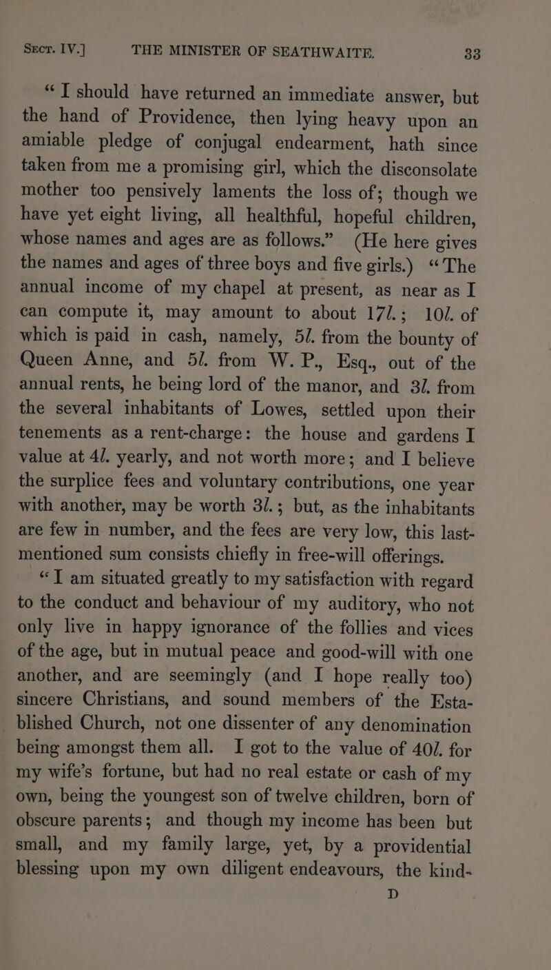 “IT should have returned an immediate answer, but the hand of Providence, then lying heavy upon an amiable pledge of conjugal endearment, hath since taken from me a promising girl, which the disconsolate mother too pensively laments the loss of; though we have yet eight living, all healthful, hopeful children, whose names and ages are as follows.” (He here gives the names and ages of three boys and five girls.) “The annual income of my chapel at present, as near as I can compute it, may amount to about 17/.; 102. of which is paid in cash, namely, 5/. from the bounty of Queen Anne, and 5/. from W. P., Esq., out of the annual rents, he being lord of the manor, and 31. from the several inhabitants of Lowes, settled upon their tenements as a rent-charge: the house and gardens I value at 4/. yearly, and not worth more; and I believe the surplice fees and voluntary contributions, one year with another, may be worth 3/.; but, as the inhabitants are few in number, and the fees are very low, this last- mentioned sum consists chiefly in free-will offerings. “T am situated greatly to my satisfaction with regard to the conduct and behaviour of my auditory, who not only live in happy ignorance of the follies and vices of the age, but in mutual peace and good-will with one another, and are seemingly (and I hope really too) sincere Christians, and sound members of the Esta- blished Church, not one dissenter of any denomination being amongst them all. I got to the value of 40/. for my wife’s fortune, but had no real estate or cash of my own, being the youngest son of twelve children, born of obscure parents; and though my income has been but small, and my family large, yet, by a providential blessing upon my own diligent endeavours, the kind- D