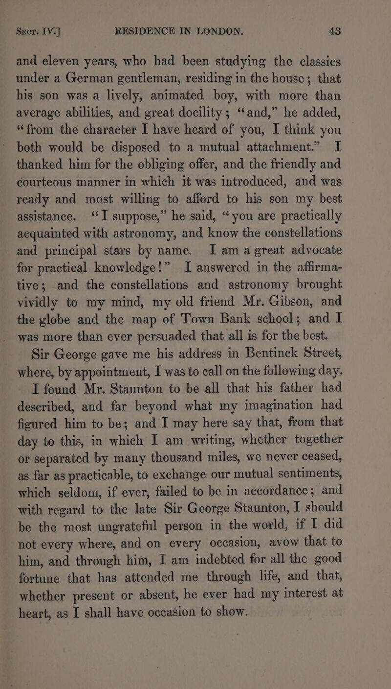 and eleven years, who had been studying the classics under a German gentleman, residing in the house; that his son was a lively, animated boy, with more than average abilities, and great docility ; “and,” he added, “from the character I have heard of you, I think you | both would be disposed to a mutual attachment.” I thanked him for the obliging offer, and the friendly and courteous manner in which it was introduced, and was ready and most willing to afford to his son my best assistance. ‘I suppose,” he said, “you are practically acquainted with astronomy, and know the constellations and principal stars by name. I am a great advocate for practical knowledge!” I answered in the affirma- tive; and the constellations and astronomy brought vividly to my mind, my old friend Mr. Gibson, and the globe and the map of Town Bank school; and I was more than ever persuaded that all is for the best. Sir George gave me his address in Bentinck Street, where, by appointment, I was to call on the following day. I found Mr. Staunton to be all that his father had described, and far beyond what my imagination had figured him to be; and I may here say that, from that day to this, in which I am writing, whether together or separated by many thousand miles, we never ceased, as far as practicable, to exchange our mutual sentiments, which seldom, if ever, failed to be in accordance; and with regard to the late Sir George Staunton, I should be the most ungrateful person in the world, if I did not every where, and on every occasion, avow that to him, and through him, I am indebted for all the good fortune that has attended me through life, and that, whether present or absent, he ever had my interest at heart, as I shall have occasion to show.