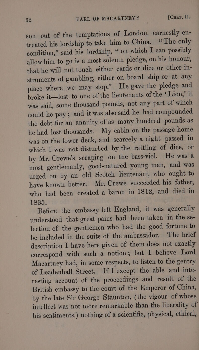 son out of the temptations of London, earnestly en- treated his lordship to take him to China. “The only condition,” said his lordship, “ on which I can possibly allow him to go is a most solemn pledge, on his honour, that he will not touch either cards or dice or other in- struments of gambling, either on board ship or at any place where we may stop.” He gave the pledge and broke it-—lost to one of the lieutenants of the ‘ Lion,’ it was said, some thousand pounds, not any part of which could he pay; and it was also said he had compounded the debt for an annuity of as many hundred pounds as he had lost thousands. My cabin on the passage home was on the lower deck, and scarcely a night passed in which I was not disturbed by the rattling of dice, or by Mr. Crewe’s scraping on the bass-viol. He was a most gentlemanly, good-natured young man, and was urged on by an old Scotch lieutenant, who ought to have known better. Mr. Crewe succeeded his father, who had been created a baron in 1812, and died in 1835. Before the embassy left England, it was generally understood that great pains had been taken in the se- lection of the gentlemen who had the good fortune to be included in the suite of the ambassador. The brief description I have here given of them does not exactly correspond with such a notion; but I believe Lord Macartney had, in some respects, to listen to the gentry of Leadenhall Street. IfI except the able and inte- resting account of the proceedings and result of the British embassy to the court of the Emperor of China, by the late Sir George Staunton, (the vigour of whose intellect was not more remarkable than the liberality of his sentiments,) nothing of a scientific, physical, ethical,