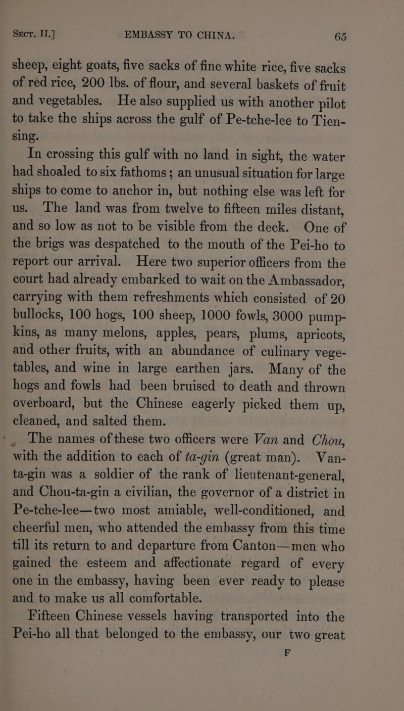 sheep, eight goats, five sacks of fine white rice, five sacks of red rice, 200 lbs. of flour, and several baskets of fruit and vegetables. He also supplied us with another pilot to take the ships across the gulf of Pe-tche-lee to Tien- sing. In crossing this gulf with no land in sight, the water had shoaled to six fathoms; an unusual situation for large ships to come to anchor in, but nothing else was left for us. ‘The land was from twelve to fifteen miles distant, and so low as not to be visible from the deck. One of the brigs was despatched to the mouth of the Pei-ho to report our arrival. Here two superior officers from the court had already embarked to wait on the Ambassador, carrying with them refreshments which consisted of 20 bullocks, 100 hogs, 100 sheep, 1000 fowls, 3000 pump- kins, as many melons, apples, pears, plums, apricots, and other fruits, with an abundance of culinary vege- tables, and wine in large earthen jars. Many of the hogs and fowls had been bruised to death and thrown overboard, but the Chinese eagerly picked them up, cleaned, and salted them. . The names of these two officers were Van and Chou, with the addition to each of ta-gin (great man). Van- ta-gin was a soldier of the rank of lieutenant-general, and Chou-ta-gin a civilian, the governor of a district in Pe-tche-lee—two most amiable, well-conditioned, and cheerful men, who attended the embassy from this time till its return to and departure from Canton—men who gained the esteem and affectionate regard of every one in the embassy, having been ever ready to please and to make us all comfortable. Fifteen Chinese vessels having transported into the Pei-ho all that belonged to the embassy, our two great | F