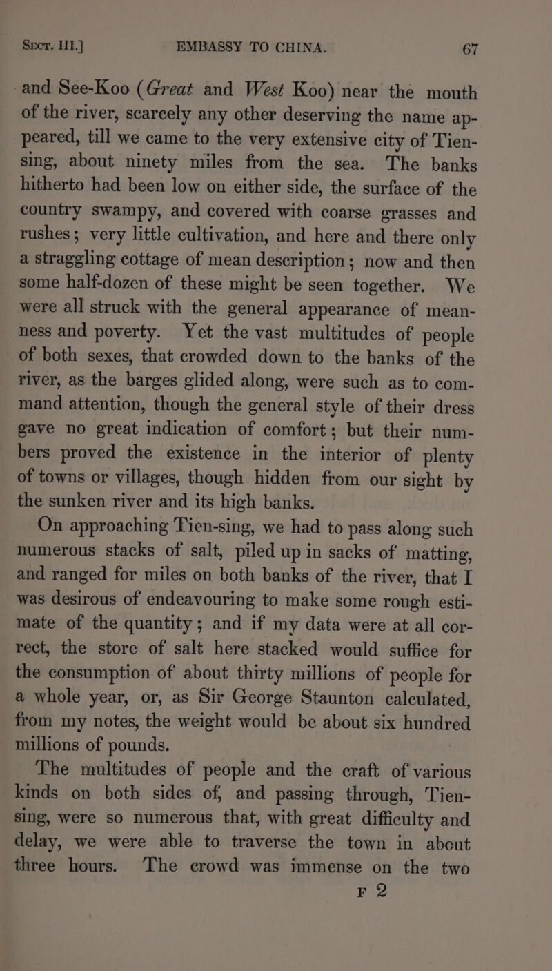 and See-Koo (Great and West Koo) near the mouth of the river, scarcely any other deserving the name ap- peared, till we came to the very extensive city of Tien- sing, about ninety miles from the sea. The banks hitherto had been low on either side, the surface of the country swampy, and covered with coarse grasses and rushes; very little cultivation, and here and there only a straggling cottage of mean description; now and then some half-dozen of these might be seen together. We were all struck with the general appearance of mean- ness and poverty. Yet the vast multitudes of people of both sexes, that crowded down to the banks of the river, as the barges glided along, were such as to com- mand attention, though the general style of their dress gave no great indication of comfort; but their num- bers proved the existence in the interior of plenty of towns or villages, though hidden from our sight by the sunken river and its high banks. On approaching Tien-sing, we had to pass along such numerous stacks of salt, piled up in sacks of matting, and ranged for miles on both banks of the river, that I was desirous of endeavouring to make some rough esti- mate of the quantity; and if my data were at all cor- rect, the store of salt here stacked would suffice for the consumption of about thirty millions of people for a whole year, or, as Sir George Staunton calculated, from my notes, the weight would be about six hundred millions of pounds. Lhe multitudes of people and the craft of various kinds on both sides of, and passing through, Tien- sing, were so numerous that, with great difficulty and delay, we were able to traverse the town in about three hours. The crowd was immense on the two F 2